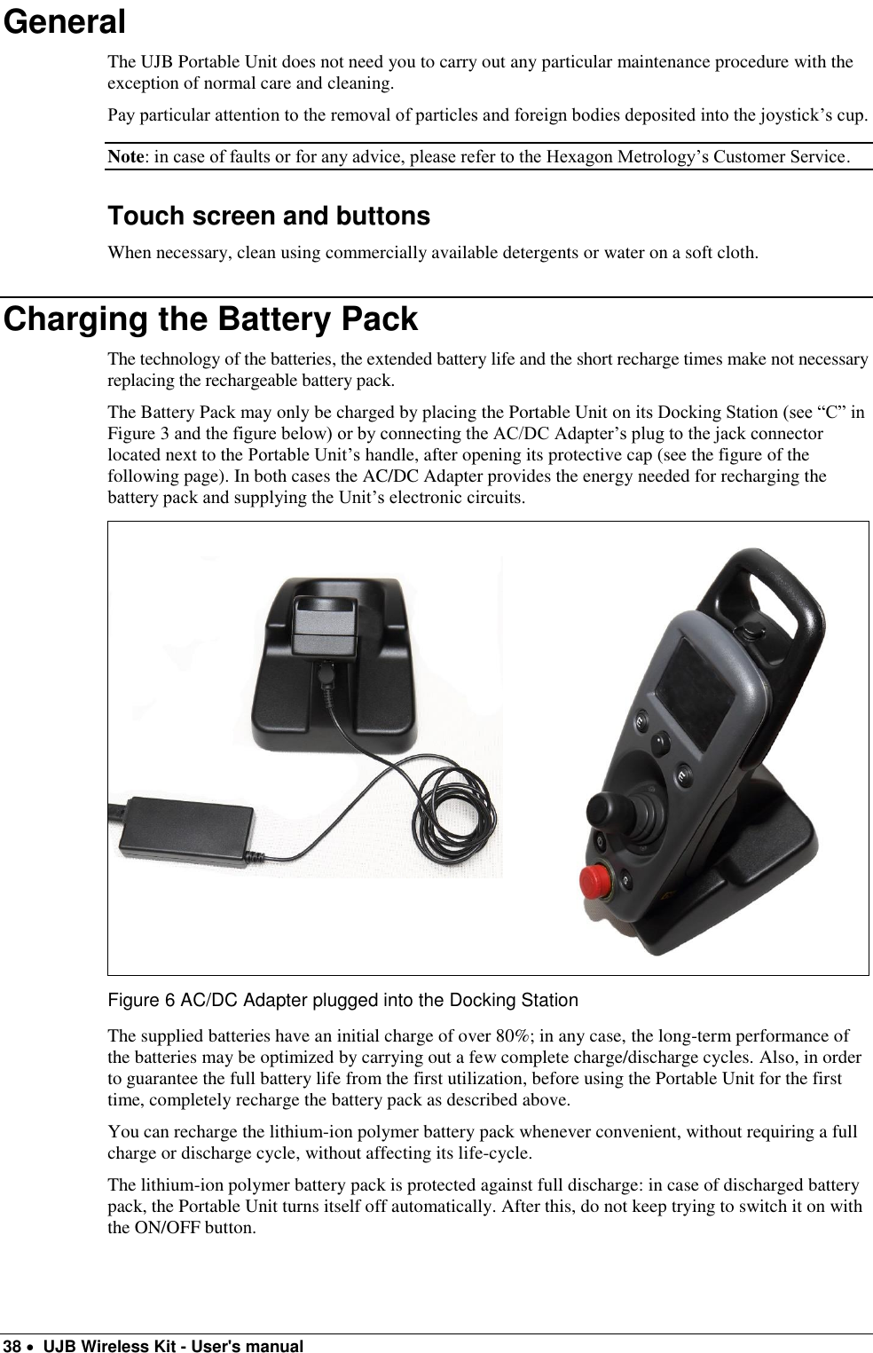  38   UJB Wireless Kit - User&apos;s manual   General The UJB Portable Unit does not need you to carry out any particular maintenance procedure with the exception of normal care and cleaning. Pay particular attention to the removal of particles and foreign bodies deposited into the joystick’s cup. Note: in case of faults or for any advice, please refer to the Hexagon Metrology’s Customer Service. Touch screen and buttons When necessary, clean using commercially available detergents or water on a soft cloth. Charging the Battery Pack The technology of the batteries, the extended battery life and the short recharge times make not necessary replacing the rechargeable battery pack. The Battery Pack may only be charged by placing the Portable Unit on its Docking Station (see “C” in Figure 3 and the figure below) or by connecting the AC/DC Adapter’s plug to the jack connector located next to the Portable Unit’s handle, after opening its protective cap (see the figure of the following page). In both cases the AC/DC Adapter provides the energy needed for recharging the battery pack and supplying the Unit’s electronic circuits.   Figure 6 AC/DC Adapter plugged into the Docking Station The supplied batteries have an initial charge of over 80%; in any case, the long-term performance of the batteries may be optimized by carrying out a few complete charge/discharge cycles. Also, in order to guarantee the full battery life from the first utilization, before using the Portable Unit for the first time, completely recharge the battery pack as described above. You can recharge the lithium-ion polymer battery pack whenever convenient, without requiring a full charge or discharge cycle, without affecting its life-cycle. The lithium-ion polymer battery pack is protected against full discharge: in case of discharged battery pack, the Portable Unit turns itself off automatically. After this, do not keep trying to switch it on with the ON/OFF button. 