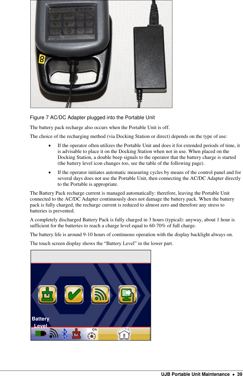    UJB Portable Unit Maintenance    39  Figure 7 AC/DC Adapter plugged into the Portable Unit The battery pack recharge also occurs when the Portable Unit is off. The choice of the recharging method (via Docking Station or direct) depends on the type of use:  If the operator often utilizes the Portable Unit and does it for extended periods of time, it is advisable to place it on the Docking Station when not in use. When placed on the Docking Station, a double beep signals to the operator that the battery charge is started (the battery level icon changes too, see the table of the following page).   If the operator initiates automatic measuring cycles by means of the control panel and for several days does not use the Portable Unit, then connecting the AC/DC Adapter directly to the Portable is appropriate. The Battery Pack recharge current is managed automatically: therefore, leaving the Portable Unit connected to the AC/DC Adapter continuously does not damage the battery pack. When the battery pack is fully charged, the recharge current is reduced to almost zero and therefore any stress to batteries is prevented. A completely discharged Battery Pack is fully charged in 3 hours (typical): anyway, about 1 hour is sufficient for the batteries to reach a charge level equal to 60-70% of full charge. The battery life is around 9-10 hours of continuous operation with the display backlight always on. The touch screen display shows the “Battery Level” in the lower part.      Battery Level 