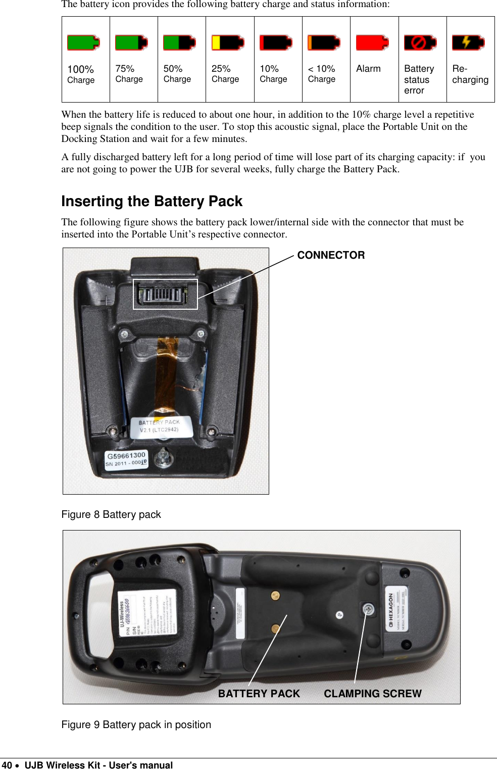  40   UJB Wireless Kit - User&apos;s manual   The battery icon provides the following battery charge and status information:          100% Charge 75% Charge 50% Charge 25% Charge 10% Charge &lt; 10% Charge Alarm Battery status error Re-charging When the battery life is reduced to about one hour, in addition to the 10% charge level a repetitive beep signals the condition to the user. To stop this acoustic signal, place the Portable Unit on the Docking Station and wait for a few minutes. A fully discharged battery left for a long period of time will lose part of its charging capacity: if  you are not going to power the UJB for several weeks, fully charge the Battery Pack. Inserting the Battery Pack The following figure shows the battery pack lower/internal side with the connector that must be inserted into the Portable Unit’s respective connector.  Figure 8 Battery pack   Figure 9 Battery pack in position BATTERY PACK CLAMPING SCREW CONNECTOR 