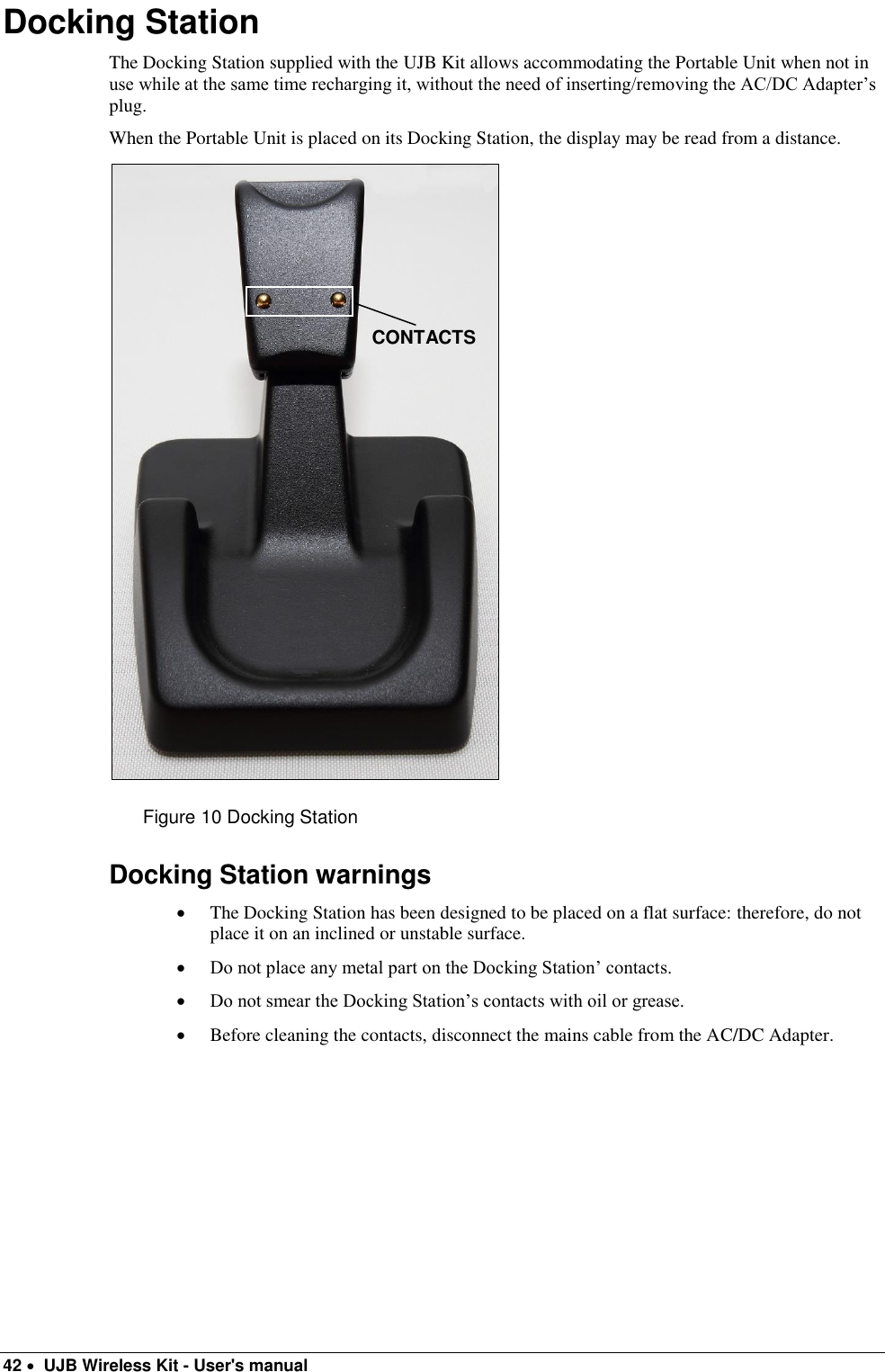  42   UJB Wireless Kit - User&apos;s manual   Docking Station The Docking Station supplied with the UJB Kit allows accommodating the Portable Unit when not in use while at the same time recharging it, without the need of inserting/removing the AC/DC Adapter’s plug. When the Portable Unit is placed on its Docking Station, the display may be read from a distance.  Figure 10 Docking Station Docking Station warnings  The Docking Station has been designed to be placed on a flat surface: therefore, do not place it on an inclined or unstable surface.  Do not place any metal part on the Docking Station’ contacts.  Do not smear the Docking Station’s contacts with oil or grease.  Before cleaning the contacts, disconnect the mains cable from the AC/DC Adapter.     CONTACTS 