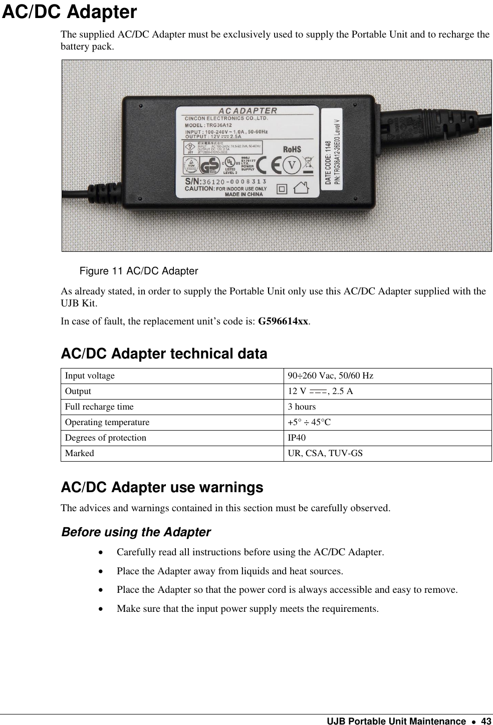    UJB Portable Unit Maintenance    43  AC/DC Adapter The supplied AC/DC Adapter must be exclusively used to supply the Portable Unit and to recharge the battery pack.  Figure 11 AC/DC Adapter As already stated, in order to supply the Portable Unit only use this AC/DC Adapter supplied with the UJB Kit.  In case of fault, the replacement unit’s code is: G596614xx. AC/DC Adapter technical data Input voltage 90÷260 Vac, 50/60 Hz  Output 12 V  , 2.5 A  Full recharge time 3 hours Operating temperature +5° ÷ 45°C Degrees of protection IP40 Marked UR, CSA, TUV-GS AC/DC Adapter use warnings The advices and warnings contained in this section must be carefully observed. Before using the Adapter  Carefully read all instructions before using the AC/DC Adapter.  Place the Adapter away from liquids and heat sources.  Place the Adapter so that the power cord is always accessible and easy to remove.  Make sure that the input power supply meets the requirements.   