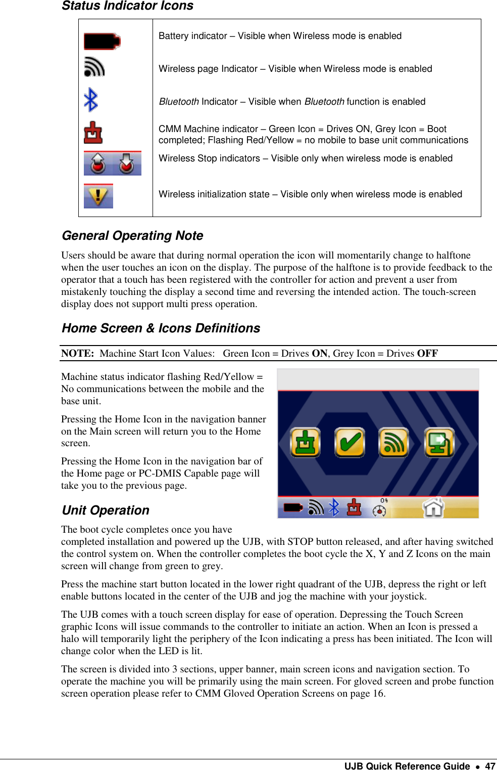    UJB Quick Reference Guide    47 Status Indicator Icons  Battery indicator – Visible when Wireless mode is enabled  Wireless page Indicator – Visible when Wireless mode is enabled  Bluetooth Indicator – Visible when Bluetooth function is enabled  CMM Machine indicator – Green Icon = Drives ON, Grey Icon = Boot completed; Flashing Red/Yellow = no mobile to base unit communications  Wireless Stop indicators – Visible only when wireless mode is enabled   Wireless initialization state – Visible only when wireless mode is enabled  General Operating Note Users should be aware that during normal operation the icon will momentarily change to halftone when the user touches an icon on the display. The purpose of the halftone is to provide feedback to the operator that a touch has been registered with the controller for action and prevent a user from mistakenly touching the display a second time and reversing the intended action. The touch-screen display does not support multi press operation. Home Screen &amp; Icons Definitions NOTE:  Machine Start Icon Values:   Green Icon = Drives ON, Grey Icon = Drives OFF Machine status indicator flashing Red/Yellow = No communications between the mobile and the base unit. Pressing the Home Icon in the navigation banner on the Main screen will return you to the Home screen. Pressing the Home Icon in the navigation bar of the Home page or PC-DMIS Capable page will take you to the previous page. Unit Operation The boot cycle completes once you have completed installation and powered up the UJB, with STOP button released, and after having switched the control system on. When the controller completes the boot cycle the X, Y and Z Icons on the main screen will change from green to grey.   Press the machine start button located in the lower right quadrant of the UJB, depress the right or left enable buttons located in the center of the UJB and jog the machine with your joystick. The UJB comes with a touch screen display for ease of operation. Depressing the Touch Screen graphic Icons will issue commands to the controller to initiate an action. When an Icon is pressed a halo will temporarily light the periphery of the Icon indicating a press has been initiated. The Icon will change color when the LED is lit.  The screen is divided into 3 sections, upper banner, main screen icons and navigation section. To operate the machine you will be primarily using the main screen. For gloved screen and probe function screen operation please refer to CMM Gloved Operation Screens on page 16.  