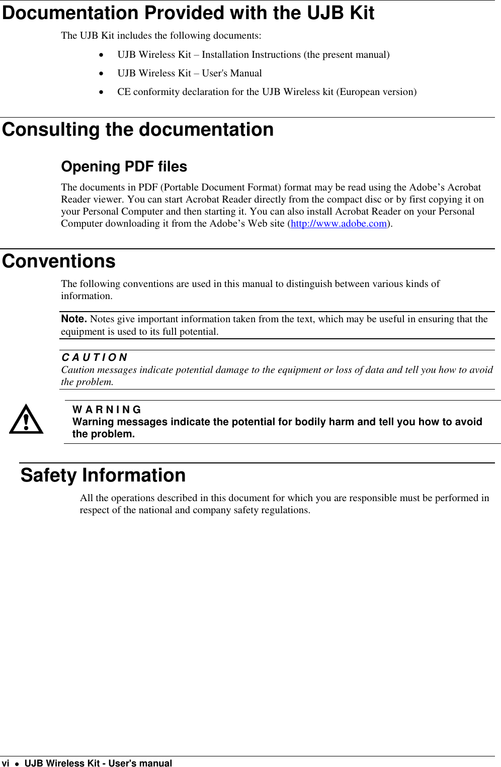  vi    UJB Wireless Kit - User&apos;s manual Documentation Provided with the UJB Kit The UJB Kit includes the following documents:  UJB Wireless Kit – Installation Instructions (the present manual)  UJB Wireless Kit – User&apos;s Manual   CE conformity declaration for the UJB Wireless kit (European version) Consulting the documentation Opening PDF files  The documents in PDF (Portable Document Format) format may be read using the Adobe’s Acrobat Reader viewer. You can start Acrobat Reader directly from the compact disc or by first copying it on your Personal Computer and then starting it. You can also install Acrobat Reader on your Personal Computer downloading it from the Adobe’s Web site (http://www.adobe.com).  Conventions The following conventions are used in this manual to distinguish between various kinds of information. Note. Notes give important information taken from the text, which may be useful in ensuring that the equipment is used to its full potential.  C A U T I O N Caution messages indicate potential damage to the equipment or loss of data and tell you how to avoid the problem.   W A R N I N G Warning messages indicate the potential for bodily harm and tell you how to avoid the problem. Safety Information All the operations described in this document for which you are responsible must be performed in respect of the national and company safety regulations.  