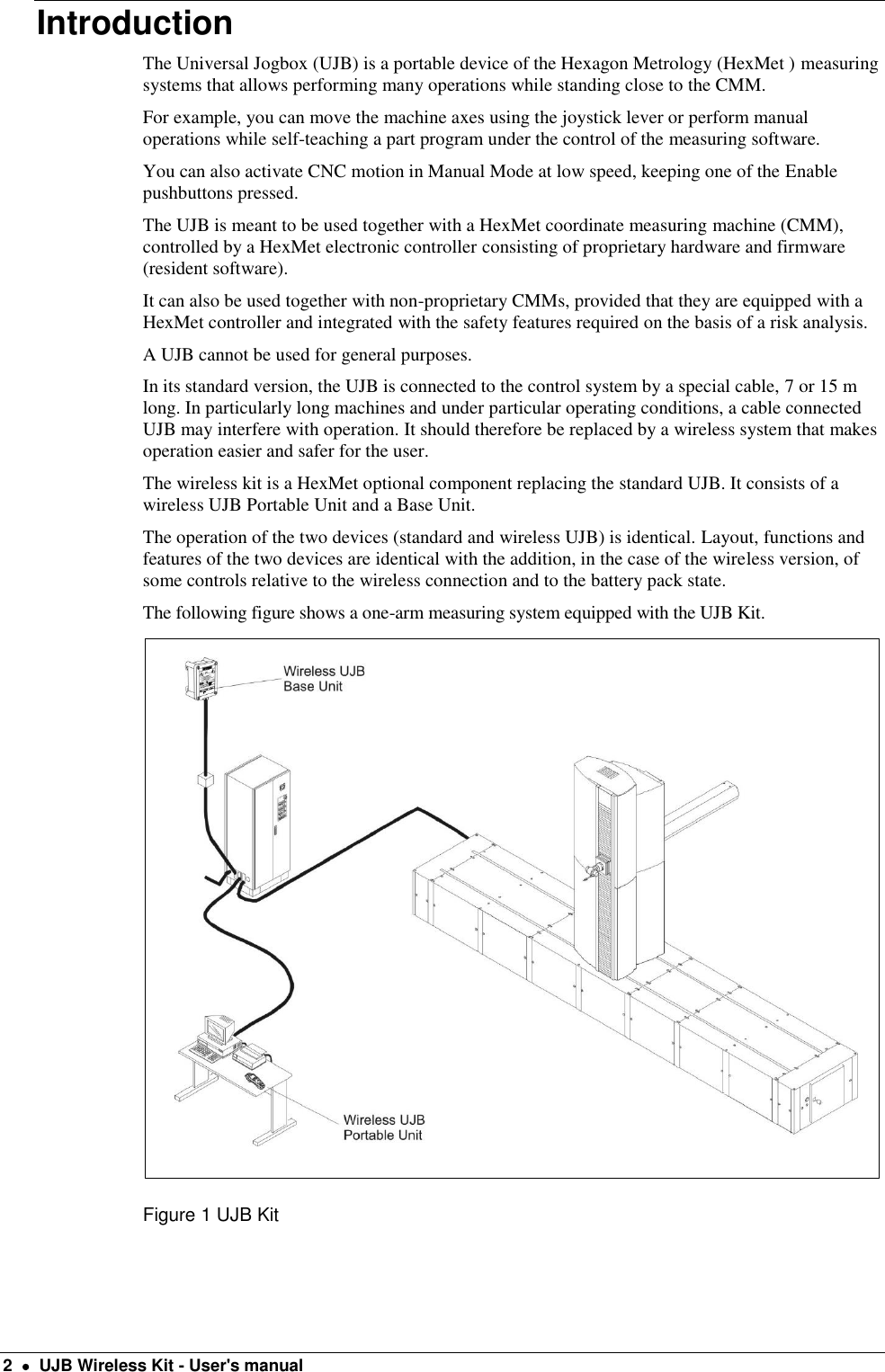  2    UJB Wireless Kit - User&apos;s manual Introduction The Universal Jogbox (UJB) is a portable device of the Hexagon Metrology (HexMet ) measuring systems that allows performing many operations while standing close to the CMM. For example, you can move the machine axes using the joystick lever or perform manual operations while self-teaching a part program under the control of the measuring software. You can also activate CNC motion in Manual Mode at low speed, keeping one of the Enable pushbuttons pressed. The UJB is meant to be used together with a HexMet coordinate measuring machine (CMM), controlled by a HexMet electronic controller consisting of proprietary hardware and firmware (resident software). It can also be used together with non-proprietary CMMs, provided that they are equipped with a HexMet controller and integrated with the safety features required on the basis of a risk analysis. A UJB cannot be used for general purposes. In its standard version, the UJB is connected to the control system by a special cable, 7 or 15 m long. In particularly long machines and under particular operating conditions, a cable connected UJB may interfere with operation. It should therefore be replaced by a wireless system that makes operation easier and safer for the user. The wireless kit is a HexMet optional component replacing the standard UJB. It consists of a wireless UJB Portable Unit and a Base Unit. The operation of the two devices (standard and wireless UJB) is identical. Layout, functions and features of the two devices are identical with the addition, in the case of the wireless version, of some controls relative to the wireless connection and to the battery pack state. The following figure shows a one-arm measuring system equipped with the UJB Kit.  Figure 1 UJB Kit 