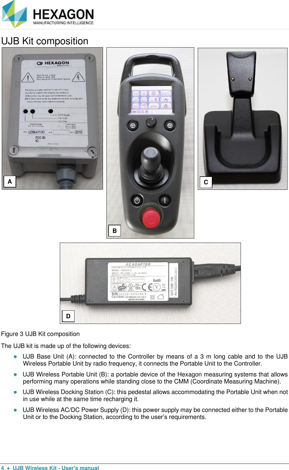  4    UJB Wireless Kit - User&apos;s manual UJB Kit composition  Figure 3 UJB Kit composition The UJB kit is made up of the following devices:  UJB Base Unit (A): connected to the Controller by means of a 3 m long cable and to the UJB Wireless Portable Unit by radio frequency, it connects the Portable Unit to the Controller.  UJB Wireless Portable Unit (B): a portable device of the Hexagon measuring systems that allows performing many operations while standing close to the CMM (Coordinate Measuring Machine).  UJB Wireless Docking Station (C): this pedestal allows accommodating the Portable Unit when not in use while at the same time recharging it.  UJB Wireless AC/DC Power Supply (D): this power supply may be connected either to the Portable Unit or to the Docking Station, according to the user’s requirements. A B C D 