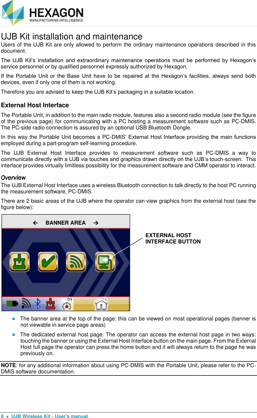  8    UJB Wireless Kit - User&apos;s manual UJB Kit installation and maintenance Users of the UJB Kit are only allowed to perform the ordinary maintenance operations described in this document. The  UJB  Kit’s  installation  and  extraordinary maintenance  operations  must  be  performed  by  Hexagon’s service personnel or by qualified personnel expressly authorized by Hexagon. If the  Portable Unit  or  the Base  Unit have to  be repaired at  the Hexagon’s  facilities, always  send both devices, even if only one of them is not working. Therefore you are advised to keep the UJB Kit’s packaging in a suitable location. External Host Interface The Portable Unit, in addition to the main radio module, features also a second radio module (see the figure of the previous page) for communicating with a PC hosting a measurement software such as PC-DMIS. The PC-side radio connection is assured by an optional USB Bluetooth Dongle. In this way the Portable Unit becomes a PC-DMIS’ External Host Interface providing the main functions employed during a part-program self-learning procedure. The  UJB  External  Host  Interface  provides  to  measurement  software  such  as  PC-DMIS  a  way  to communicate directly with a UJB via touches and graphics drawn directly on the UJB’s touch-screen.  This interface provides virtually limitless possibility for the measurement software and CMM operator to interact.   Overview The UJB External Host Interface uses a wireless Bluetooth connection to talk directly to the host PC running the measurement software, PC-DMIS.   There are 2 basic areas of the UJB where the operator can view graphics from the external host (see the figure below):    The banner area at the top of the page: this can be viewed on most operational pages (banner is not viewable in service page areas)   The dedicated external host page. The operator can access the external host page in two ways: touching the banner or using the External Host Interface button on the main page. From the External Host full page the operator can press the home button and it will always return to the page he was previously on. NOTE: for any additional information about using PC-DMIS with the Portable Unit, please refer to the PC-DMIS software documentation.      BANNER AREA      EXTERNAL HOST INTERFACE BUTTON 