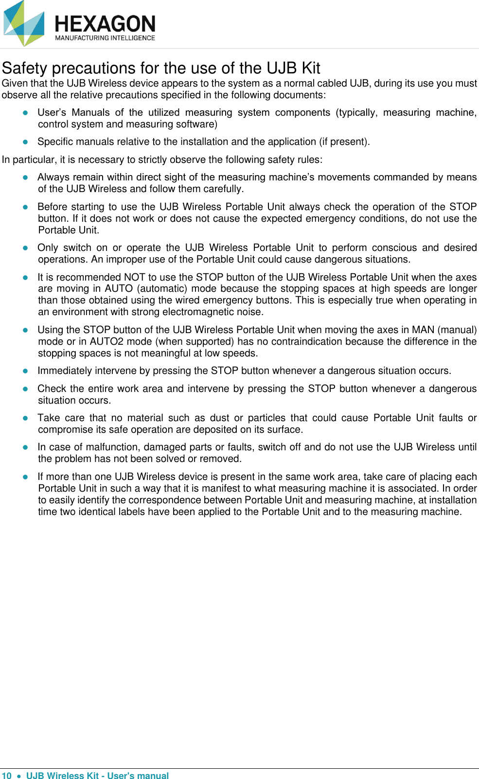  10    UJB Wireless Kit - User&apos;s manual Safety precautions for the use of the UJB Kit  Given that the UJB Wireless device appears to the system as a normal cabled UJB, during its use you must observe all the relative precautions specified in the following documents:  User’s  Manuals  of  the  utilized  measuring  system  components  (typically,  measuring  machine, control system and measuring software)  Specific manuals relative to the installation and the application (if present). In particular, it is necessary to strictly observe the following safety rules:  Always remain within direct sight of the measuring machine’s movements commanded by means of the UJB Wireless and follow them carefully.  Before starting to use the UJB Wireless Portable Unit always check the operation of the STOP button. If it does not work or does not cause the expected emergency conditions, do not use the Portable Unit.  Only  switch  on  or  operate  the  UJB  Wireless  Portable  Unit  to  perform  conscious  and  desired operations. An improper use of the Portable Unit could cause dangerous situations.  It is recommended NOT to use the STOP button of the UJB Wireless Portable Unit when the axes are moving in AUTO (automatic) mode because the stopping spaces at high speeds are longer than those obtained using the wired emergency buttons. This is especially true when operating in an environment with strong electromagnetic noise.  Using the STOP button of the UJB Wireless Portable Unit when moving the axes in MAN (manual) mode or in AUTO2 mode (when supported) has no contraindication because the difference in the stopping spaces is not meaningful at low speeds.  Immediately intervene by pressing the STOP button whenever a dangerous situation occurs.  Check the entire work area and intervene by pressing the STOP button whenever a dangerous situation occurs.  Take  care  that  no  material  such  as  dust  or  particles  that  could  cause  Portable  Unit  faults  or compromise its safe operation are deposited on its surface.  In case of malfunction, damaged parts or faults, switch off and do not use the UJB Wireless until the problem has not been solved or removed.  If more than one UJB Wireless device is present in the same work area, take care of placing each Portable Unit in such a way that it is manifest to what measuring machine it is associated. In order to easily identify the correspondence between Portable Unit and measuring machine, at installation time two identical labels have been applied to the Portable Unit and to the measuring machine.   