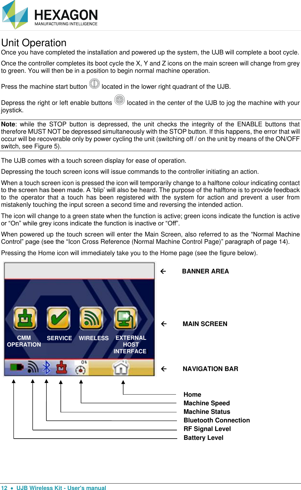  12    UJB Wireless Kit - User&apos;s manual Unit Operation Once you have completed the installation and powered up the system, the UJB will complete a boot cycle.  Once the controller completes its boot cycle the X, Y and Z icons on the main screen will change from grey to green. You will then be in a position to begin normal machine operation.  Press the machine start button   located in the lower right quadrant of the UJB.  Depress the right or left enable buttons   located in the center of the UJB to jog the machine with your joystick. Note:  while  the  STOP  button  is  depressed,  the  unit  checks  the  integrity  of  the  ENABLE  buttons  that therefore MUST NOT be depressed simultaneously with the STOP button. If this happens, the error that will occur will be recoverable only by power cycling the unit (switching off / on the unit by means of the ON/OFF switch, see Figure 5). The UJB comes with a touch screen display for ease of operation.  Depressing the touch screen icons will issue commands to the controller initiating an action.  When a touch screen icon is pressed the icon will temporarily change to a halftone colour indicating contact to the screen has been made. A ‘blip’ will also be heard. The purpose of the halftone is to provide feedback to  the  operator  that  a  touch  has  been  registered  with  the  system  for  action  and  prevent  a  user  from mistakenly touching the input screen a second time and reversing the intended action.  The icon will change to a green state when the function is active; green icons indicate the function is active or “On” while grey icons indicate the function is inactive or “Off”.     When powered up the touch screen will enter the Main Screen, also referred to as the “Normal Machine Control” page (see the “Icon Cross Reference (Normal Machine Control Page)” paragraph of page 14).  Pressing the Home icon will immediately take you to the Home page (see the figure below).      CMM OPERATION  SERVICE   WIRELESS          BANNER AREA          MAIN SCREEN          NAVIGATION BAR Home Machine Speed Machine Status Bluetooth Connection RF Signal Level Battery Level CMM OPERATION   SERVICE   WIRELESS EXTERNAL HOST INTERFACE) 