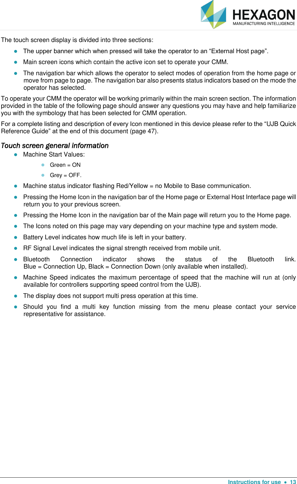   Instructions for use    13 The touch screen display is divided into three sections:  The upper banner which when pressed will take the operator to an “External Host page”.   Main screen icons which contain the active icon set to operate your CMM.  The navigation bar which allows the operator to select modes of operation from the home page or move from page to page. The navigation bar also presents status indicators based on the mode the operator has selected.    To operate your CMM the operator will be working primarily within the main screen section. The information provided in the table of the following page should answer any questions you may have and help familiarize you with the symbology that has been selected for CMM operation.  For a complete listing and description of every Icon mentioned in this device please refer to the “UJB Quick Reference Guide” at the end of this document (page 47). Touch screen general information  Machine Start Values:     Green = ON  Grey = OFF.  Machine status indicator flashing Red/Yellow = no Mobile to Base communication.  Pressing the Home Icon in the navigation bar of the Home page or External Host Interface page will return you to your previous screen.    Pressing the Home Icon in the navigation bar of the Main page will return you to the Home page.  The Icons noted on this page may vary depending on your machine type and system mode.  Battery Level indicates how much life is left in your battery.   RF Signal Level indicates the signal strength received from mobile unit.   Bluetooth  Connection  indicator  shows  the  status  of  the  Bluetooth  link.  Blue = Connection Up, Black = Connection Down (only available when installed).  Machine Speed indicates the maximum percentage of speed that the machine will run at (only available for controllers supporting speed control from the UJB).  The display does not support multi press operation at this time.   Should  you  find  a  multi  key  function  missing  from  the  menu  please  contact  your  service representative for assistance.  