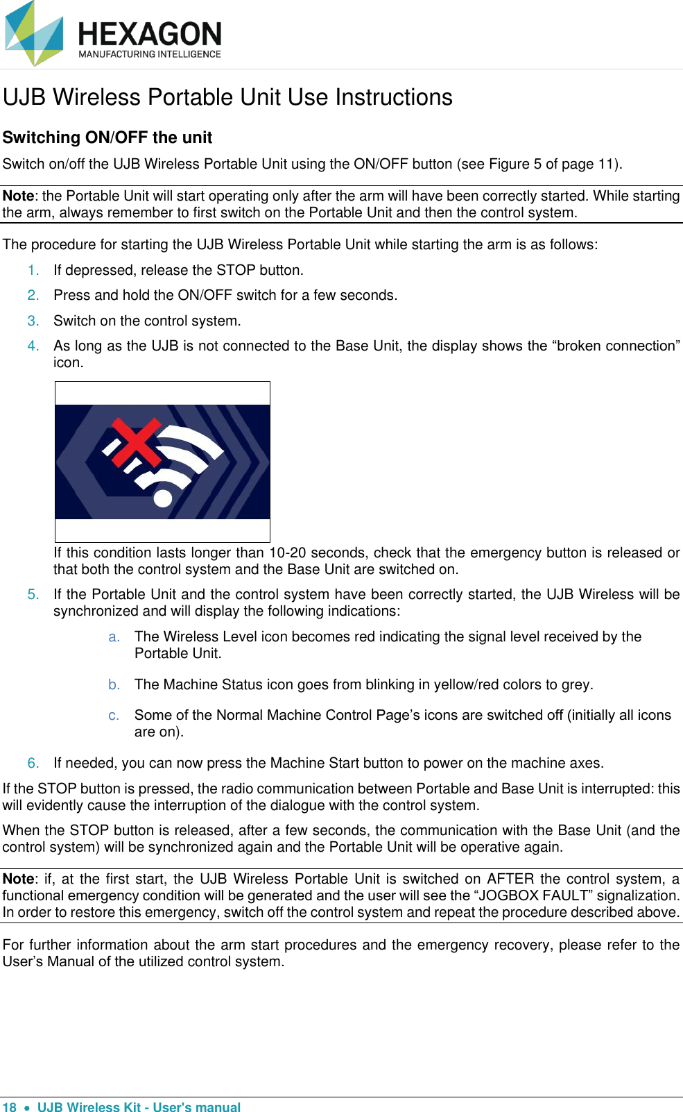  18    UJB Wireless Kit - User&apos;s manual UJB Wireless Portable Unit Use Instructions Switching ON/OFF the unit Switch on/off the UJB Wireless Portable Unit using the ON/OFF button (see Figure 5 of page 11). Note: the Portable Unit will start operating only after the arm will have been correctly started. While starting the arm, always remember to first switch on the Portable Unit and then the control system. The procedure for starting the UJB Wireless Portable Unit while starting the arm is as follows: 1. If depressed, release the STOP button. 2. Press and hold the ON/OFF switch for a few seconds. 3. Switch on the control system. 4. As long as the UJB is not connected to the Base Unit, the display shows the “broken connection” icon.   If this condition lasts longer than 10-20 seconds, check that the emergency button is released or that both the control system and the Base Unit are switched on. 5. If the Portable Unit and the control system have been correctly started, the UJB Wireless will be synchronized and will display the following indications: a. The Wireless Level icon becomes red indicating the signal level received by the Portable Unit. b. The Machine Status icon goes from blinking in yellow/red colors to grey. c. Some of the Normal Machine Control Page’s icons are switched off (initially all icons are on).  6. If needed, you can now press the Machine Start button to power on the machine axes. If the STOP button is pressed, the radio communication between Portable and Base Unit is interrupted: this will evidently cause the interruption of the dialogue with the control system. When the STOP button is released, after a few seconds, the communication with the Base Unit (and the control system) will be synchronized again and the Portable Unit will be operative again. Note: if, at  the first start, the  UJB Wireless Portable Unit is  switched on AFTER the control system, a functional emergency condition will be generated and the user will see the “JOGBOX FAULT” signalization. In order to restore this emergency, switch off the control system and repeat the procedure described above. For further information about the arm start procedures and the emergency recovery, please refer to the User’s Manual of the utilized control system.    