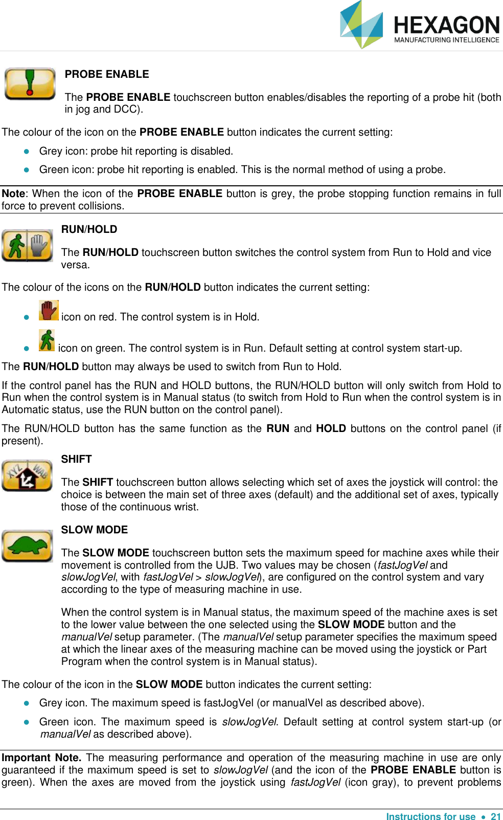   Instructions for use    21  PROBE ENABLE  The PROBE ENABLE touchscreen button enables/disables the reporting of a probe hit (both in jog and DCC). The colour of the icon on the PROBE ENABLE button indicates the current setting:  Grey icon: probe hit reporting is disabled.  Green icon: probe hit reporting is enabled. This is the normal method of using a probe. Note: When the icon of the PROBE ENABLE button is grey, the probe stopping function remains in full force to prevent collisions.  RUN/HOLD The RUN/HOLD touchscreen button switches the control system from Run to Hold and vice versa. The colour of the icons on the RUN/HOLD button indicates the current setting:   icon on red. The control system is in Hold.   icon on green. The control system is in Run. Default setting at control system start-up. The RUN/HOLD button may always be used to switch from Run to Hold. If the control panel has the RUN and HOLD buttons, the RUN/HOLD button will only switch from Hold to Run when the control system is in Manual status (to switch from Hold to Run when the control system is in Automatic status, use the RUN button on the control panel). The RUN/HOLD button has the same function as the RUN and HOLD buttons on  the control panel (if present).   SHIFT The SHIFT touchscreen button allows selecting which set of axes the joystick will control: the choice is between the main set of three axes (default) and the additional set of axes, typically those of the continuous wrist.  SLOW MODE The SLOW MODE touchscreen button sets the maximum speed for machine axes while their movement is controlled from the UJB. Two values may be chosen (fastJogVel and slowJogVel, with fastJogVel &gt; slowJogVel), are configured on the control system and vary according to the type of measuring machine in use. When the control system is in Manual status, the maximum speed of the machine axes is set to the lower value between the one selected using the SLOW MODE button and the manualVel setup parameter. (The manualVel setup parameter specifies the maximum speed at which the linear axes of the measuring machine can be moved using the joystick or Part Program when the control system is in Manual status). The colour of the icon in the SLOW MODE button indicates the current setting:  Grey icon. The maximum speed is fastJogVel (or manualVel as described above).   Green  icon.  The  maximum  speed  is  slowJogVel.  Default  setting  at  control  system  start-up  (or manualVel as described above). Important Note. The measuring performance and operation of the measuring machine in use are only guaranteed if the maximum speed is set to slowJogVel (and the icon of the PROBE ENABLE button is green). When  the  axes are  moved  from the  joystick  using  fastJogVel (icon gray),  to  prevent problems 