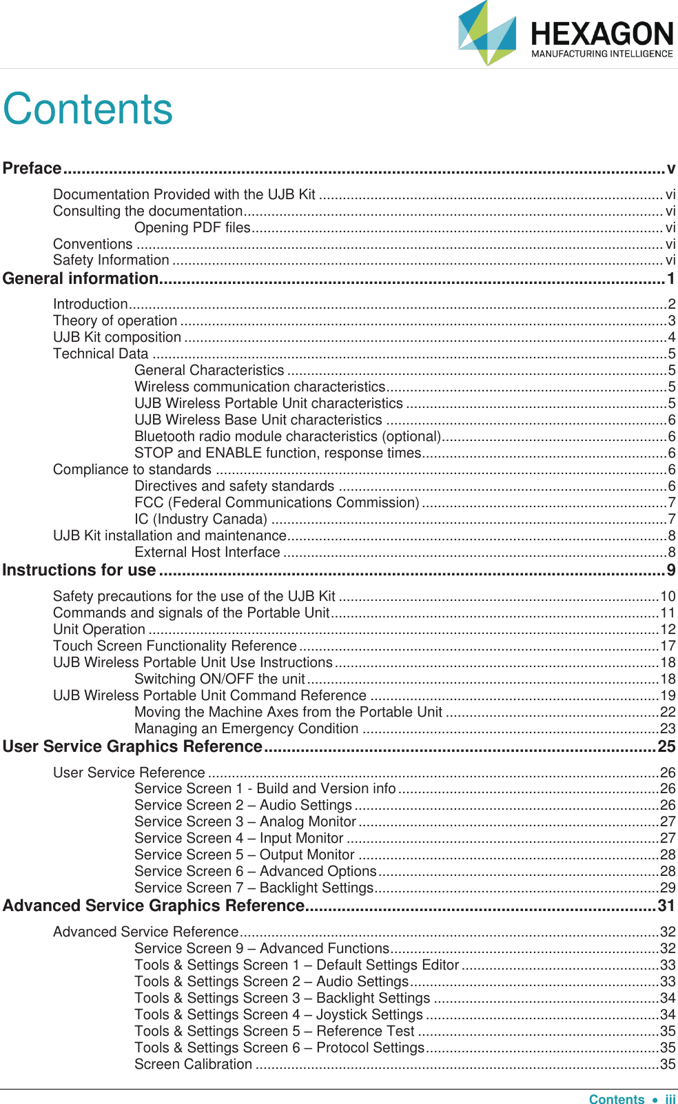  Contents    iii Contents Preface .................................................................................................................................... v Documentation Provided with the UJB Kit ....................................................................................... vi Consulting the documentation .......................................................................................................... vi Opening PDF files ........................................................................................................ vi Conventions ..................................................................................................................................... vi Safety Information ............................................................................................................................ vi General information............................................................................................................... 1 Introduction ........................................................................................................................................ 2 Theory of operation ........................................................................................................................... 3 UJB Kit composition .......................................................................................................................... 4 Technical Data .................................................................................................................................. 5 General Characteristics ................................................................................................ 5 Wireless communication characteristics ....................................................................... 5 UJB Wireless Portable Unit characteristics .................................................................. 5 UJB Wireless Base Unit characteristics ....................................................................... 6 Bluetooth radio module characteristics (optional)......................................................... 6 STOP and ENABLE function, response times .............................................................. 6 Compliance to standards .................................................................................................................. 6 Directives and safety standards ................................................................................... 6 FCC (Federal Communications Commission) .............................................................. 7 IC (Industry Canada) .................................................................................................... 7 UJB Kit installation and maintenance ................................................................................................ 8 External Host Interface ................................................................................................. 8 Instructions for use ............................................................................................................... 9 Safety precautions for the use of the UJB Kit ................................................................................. 10 Commands and signals of the Portable Unit ................................................................................... 11 Unit Operation ................................................................................................................................. 12 Touch Screen Functionality Reference ........................................................................................... 17 UJB Wireless Portable Unit Use Instructions .................................................................................. 18 Switching ON/OFF the unit ......................................................................................... 18 UJB Wireless Portable Unit Command Reference ......................................................................... 19 Moving the Machine Axes from the Portable Unit ...................................................... 22 Managing an Emergency Condition ........................................................................... 23 User Service Graphics Reference ...................................................................................... 25 User Service Reference .................................................................................................................. 26 Service Screen 1 - Build and Version info .................................................................. 26 Service Screen 2 – Audio Settings ............................................................................. 26 Service Screen 3 – Analog Monitor ............................................................................ 27 Service Screen 4 – Input Monitor ............................................................................... 27 Service Screen 5 – Output Monitor ............................................................................ 28 Service Screen 6 – Advanced Options ....................................................................... 28 Service Screen 7 – Backlight Settings ........................................................................ 29 Advanced Service Graphics Reference ............................................................................. 31 Advanced Service Reference .......................................................................................................... 32 Service Screen 9 – Advanced Functions .................................................................... 32 Tools &amp; Settings Screen 1 – Default Settings Editor .................................................. 33 Tools &amp; Settings Screen 2 – Audio Settings ............................................................... 33 Tools &amp; Settings Screen 3 – Backlight Settings ......................................................... 34 Tools &amp; Settings Screen 4 – Joystick Settings ........................................................... 34 Tools &amp; Settings Screen 5 – Reference Test ............................................................. 35 Tools &amp; Settings Screen 6 – Protocol Settings ........................................................... 35 Screen Calibration ...................................................................................................... 35 