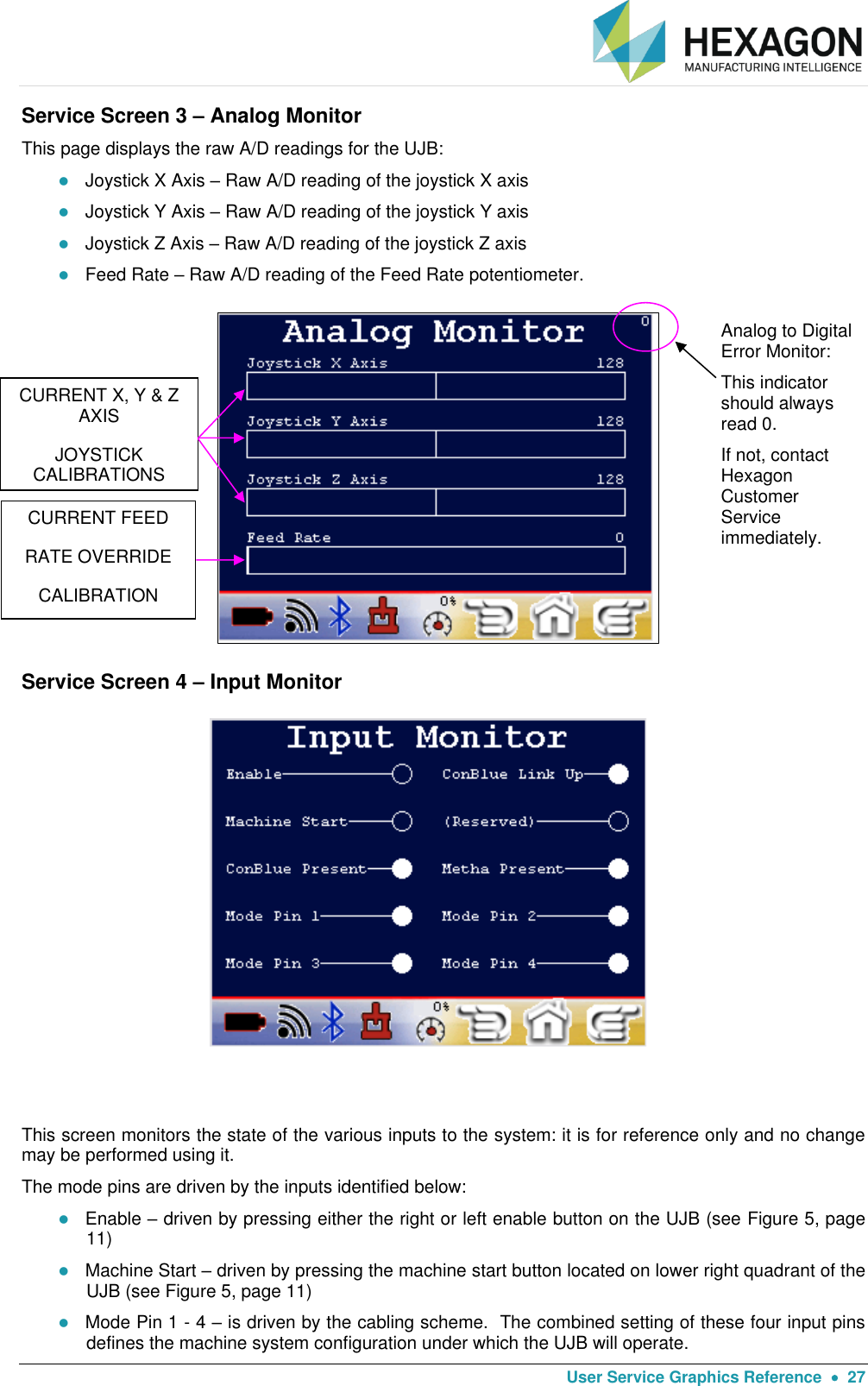   User Service Graphics Reference    27 Service Screen 3 – Analog Monitor This page displays the raw A/D readings for the UJB:   Joystick X Axis – Raw A/D reading of the joystick X axis  Joystick Y Axis – Raw A/D reading of the joystick Y axis  Joystick Z Axis – Raw A/D reading of the joystick Z axis  Feed Rate – Raw A/D reading of the Feed Rate potentiometer.                           Service Screen 4 – Input Monitor                           This screen monitors the state of the various inputs to the system: it is for reference only and no change may be performed using it. The mode pins are driven by the inputs identified below:  Enable – driven by pressing either the right or left enable button on the UJB (see Figure 5, page 11)  Machine Start – driven by pressing the machine start button located on lower right quadrant of the UJB (see Figure 5, page 11)  Mode Pin 1 - 4 – is driven by the cabling scheme.  The combined setting of these four input pins defines the machine system configuration under which the UJB will operate.  Analog to Digital Error Monitor: This indicator should always read 0. If not, contact Hexagon Customer Service immediately. CURRENT X, Y &amp; Z AXIS JOYSTICK CALIBRATIONS  CURRENT FEED RATE OVERRIDE CALIBRATION 