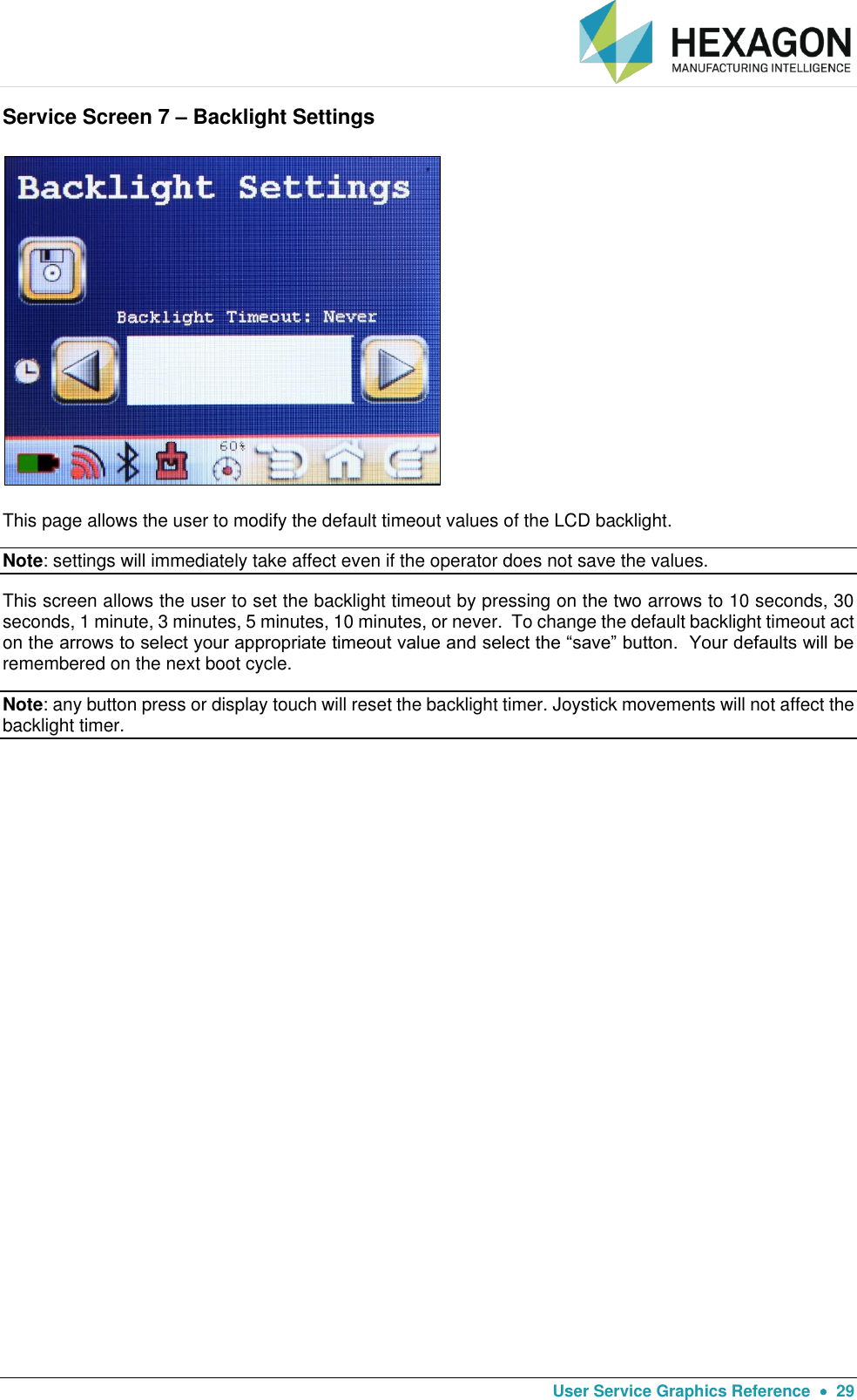   User Service Graphics Reference    29 Service Screen 7 – Backlight Settings  This page allows the user to modify the default timeout values of the LCD backlight.   Note: settings will immediately take affect even if the operator does not save the values. This screen allows the user to set the backlight timeout by pressing on the two arrows to 10 seconds, 30 seconds, 1 minute, 3 minutes, 5 minutes, 10 minutes, or never.  To change the default backlight timeout act on the arrows to select your appropriate timeout value and select the “save” button.  Your defaults will be remembered on the next boot cycle. Note: any button press or display touch will reset the backlight timer. Joystick movements will not affect the backlight timer.   
