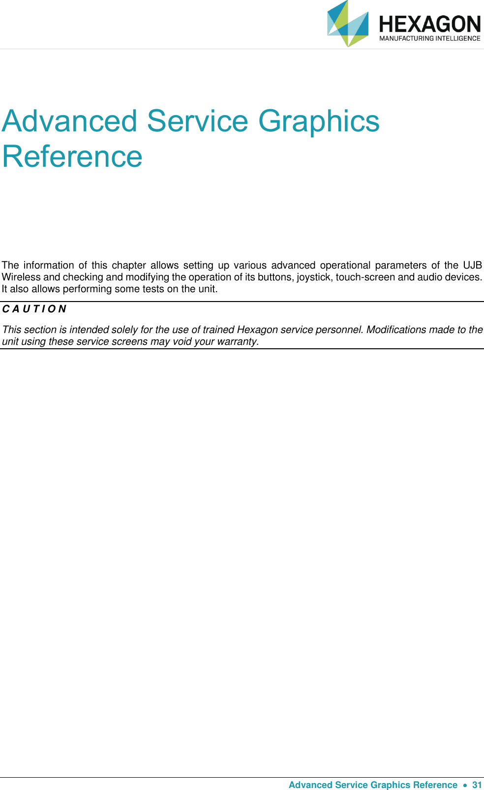   Advanced Service Graphics Reference    31 Advanced Service Graphics Reference The information  of  this chapter allows  setting  up various  advanced  operational  parameters  of the UJB Wireless and checking and modifying the operation of its buttons, joystick, touch-screen and audio devices. It also allows performing some tests on the unit. C A U T I O N This section is intended solely for the use of trained Hexagon service personnel. Modifications made to the unit using these service screens may void your warranty.      