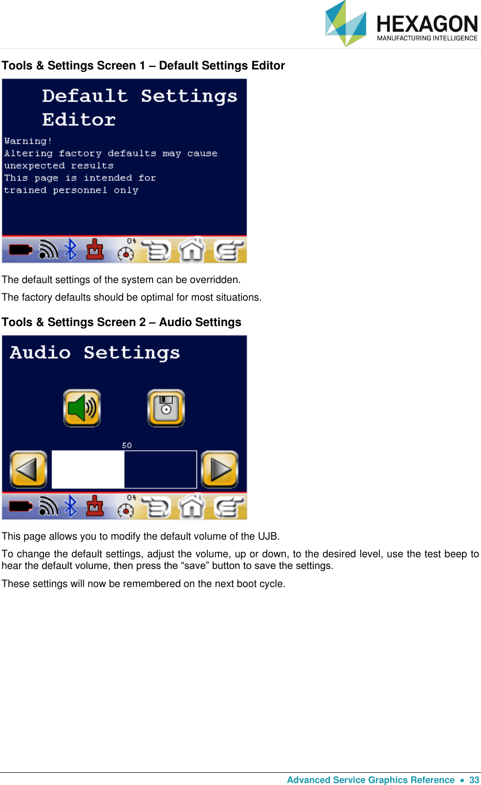   Advanced Service Graphics Reference    33 Tools &amp; Settings Screen 1 – Default Settings Editor  The default settings of the system can be overridden.  The factory defaults should be optimal for most situations. Tools &amp; Settings Screen 2 – Audio Settings  This page allows you to modify the default volume of the UJB.  To change the default settings, adjust the volume, up or down, to the desired level, use the test beep to hear the default volume, then press the “save” button to save the settings.   These settings will now be remembered on the next boot cycle. 