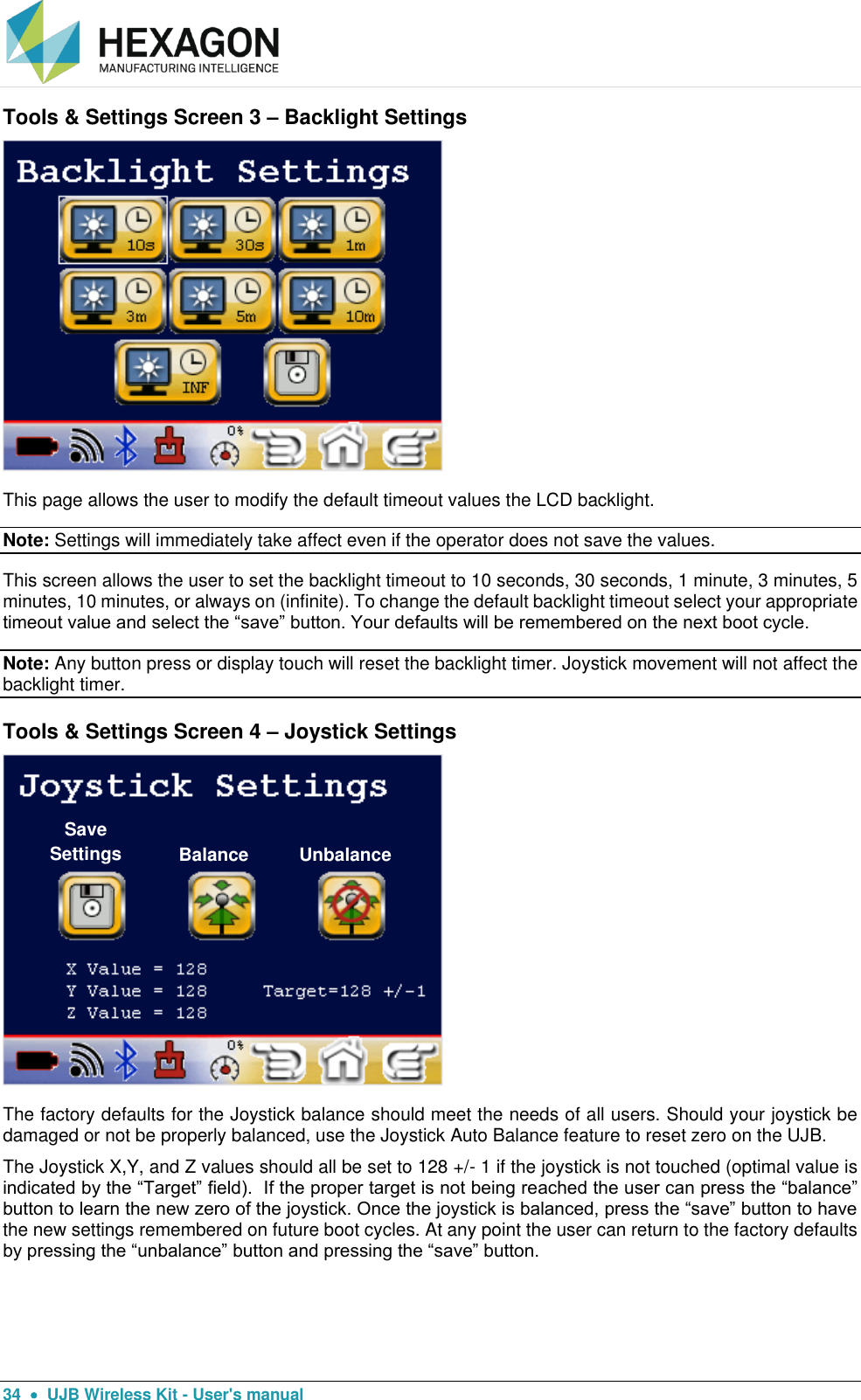  34    UJB Wireless Kit - User&apos;s manual Tools &amp; Settings Screen 3 – Backlight Settings  This page allows the user to modify the default timeout values the LCD backlight.   Note: Settings will immediately take affect even if the operator does not save the values. This screen allows the user to set the backlight timeout to 10 seconds, 30 seconds, 1 minute, 3 minutes, 5 minutes, 10 minutes, or always on (infinite). To change the default backlight timeout select your appropriate timeout value and select the “save” button. Your defaults will be remembered on the next boot cycle. Note: Any button press or display touch will reset the backlight timer. Joystick movement will not affect the backlight timer. Tools &amp; Settings Screen 4 – Joystick Settings  The factory defaults for the Joystick balance should meet the needs of all users. Should your joystick be damaged or not be properly balanced, use the Joystick Auto Balance feature to reset zero on the UJB. The Joystick X,Y, and Z values should all be set to 128 +/- 1 if the joystick is not touched (optimal value is indicated by the “Target” field).  If the proper target is not being reached the user can press the “balance” button to learn the new zero of the joystick. Once the joystick is balanced, press the “save” button to have the new settings remembered on future boot cycles. At any point the user can return to the factory defaults by pressing the “unbalance” button and pressing the “save” button. Save Settings Balance Unbalance 