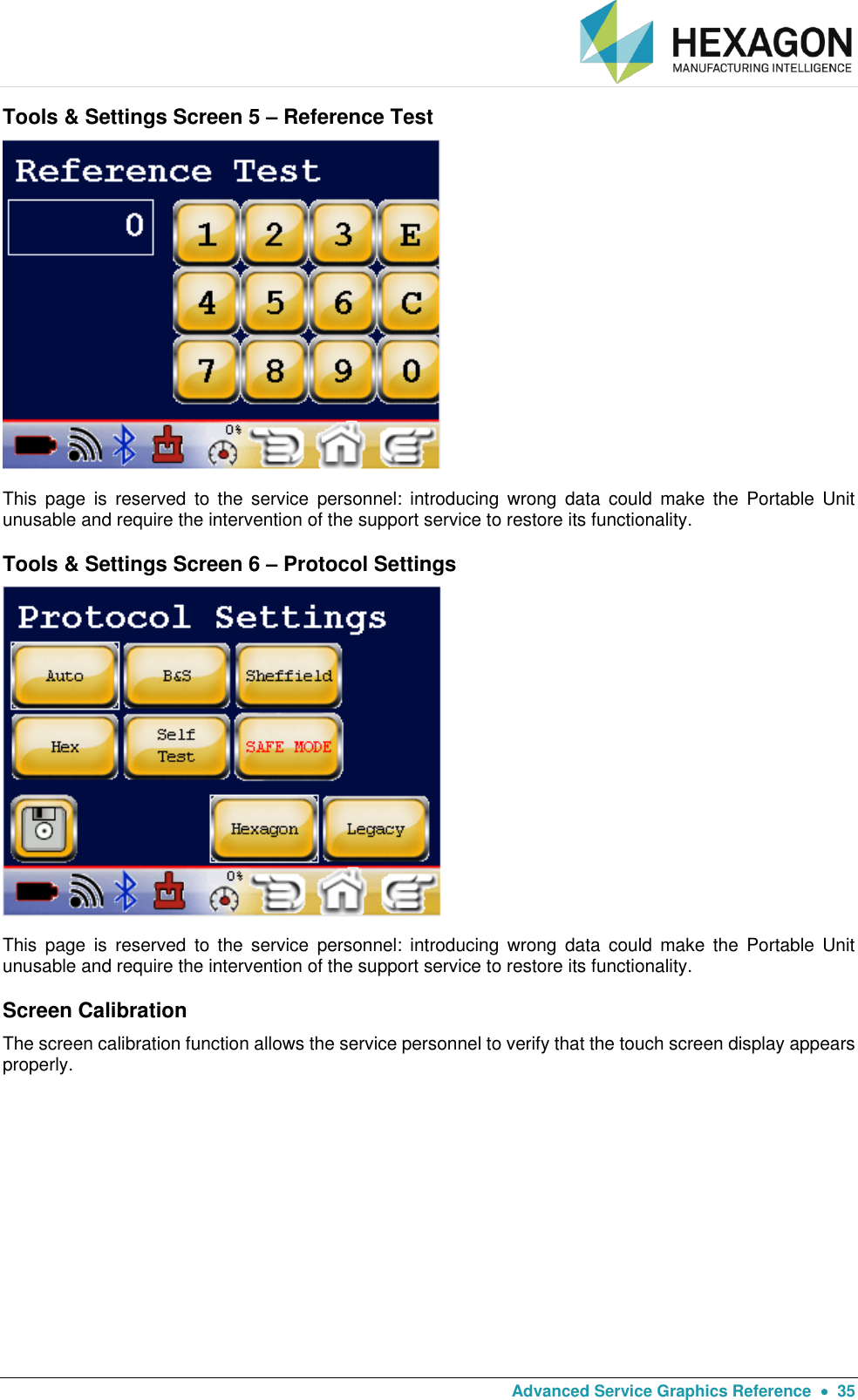   Advanced Service Graphics Reference    35 Tools &amp; Settings Screen 5 – Reference Test  This  page  is  reserved  to  the  service  personnel:  introducing  wrong  data  could  make  the  Portable  Unit unusable and require the intervention of the support service to restore its functionality. Tools &amp; Settings Screen 6 – Protocol Settings  This  page  is  reserved  to  the  service  personnel:  introducing  wrong  data  could  make  the  Portable  Unit unusable and require the intervention of the support service to restore its functionality. Screen Calibration The screen calibration function allows the service personnel to verify that the touch screen display appears properly.     