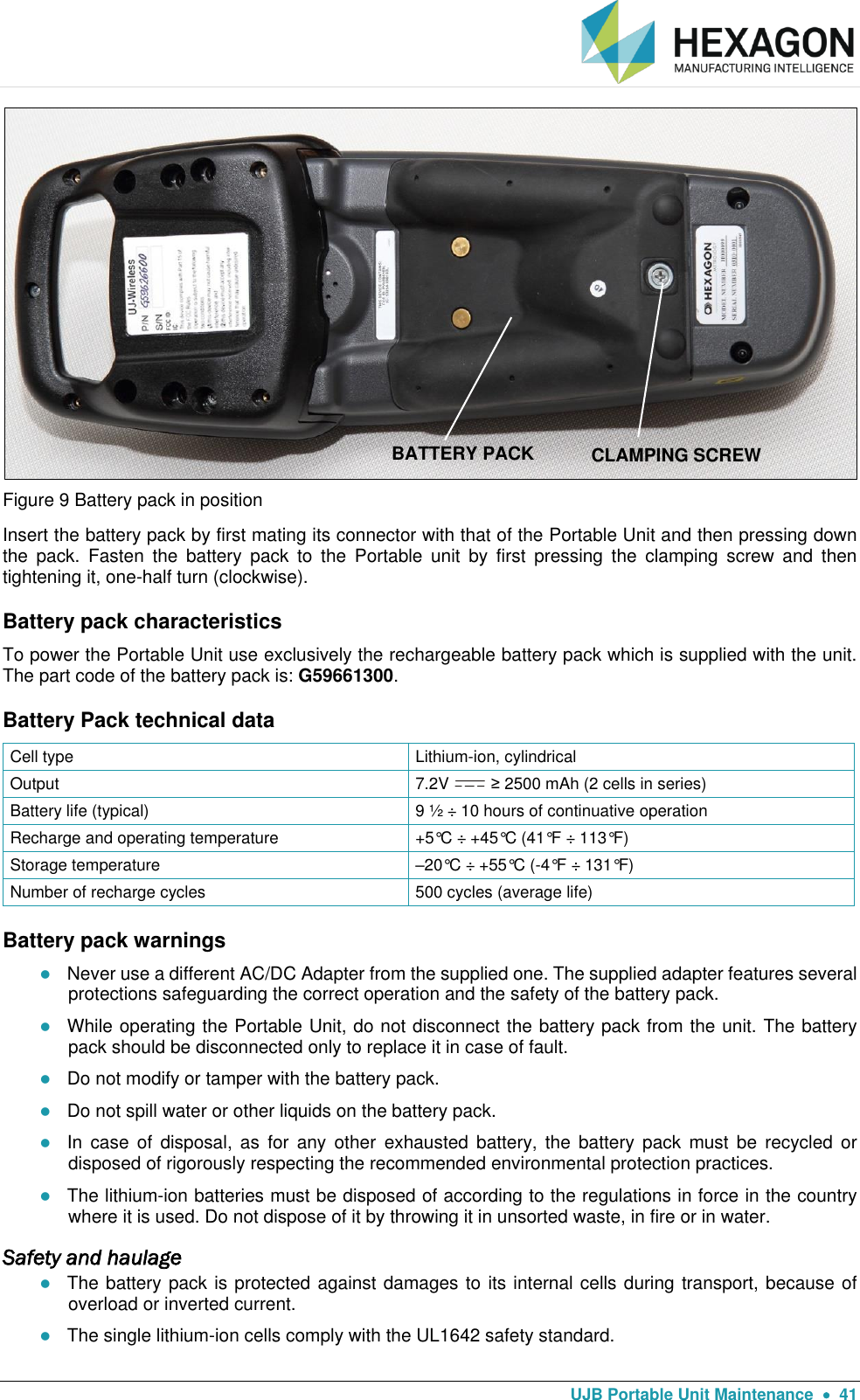   UJB Portable Unit Maintenance    41  Figure 9 Battery pack in position Insert the battery pack by first mating its connector with that of the Portable Unit and then pressing down the  pack.  Fasten  the  battery  pack  to  the  Portable  unit  by  first  pressing  the  clamping  screw  and  then tightening it, one-half turn (clockwise). Battery pack characteristics To power the Portable Unit use exclusively the rechargeable battery pack which is supplied with the unit. The part code of the battery pack is: G59661300. Battery Pack technical data Cell type Lithium-ion, cylindrical  Output 7.2V   ≥ 2500 mAh (2 cells in series) Battery life (typical) 9 ½ ÷ 10 hours of continuative operation Recharge and operating temperature +5°C ÷ +45°C (41°F ÷ 113°F) Storage temperature –20°C ÷ +55°C (-4°F ÷ 131°F) Number of recharge cycles 500 cycles (average life) Battery pack warnings  Never use a different AC/DC Adapter from the supplied one. The supplied adapter features several protections safeguarding the correct operation and the safety of the battery pack.  While operating the Portable Unit, do not disconnect the battery pack from the unit. The battery pack should be disconnected only to replace it in case of fault.  Do not modify or tamper with the battery pack.   Do not spill water or other liquids on the battery pack.  In  case  of  disposal,  as  for  any  other  exhausted  battery,  the  battery  pack  must  be  recycled  or disposed of rigorously respecting the recommended environmental protection practices.  The lithium-ion batteries must be disposed of according to the regulations in force in the country where it is used. Do not dispose of it by throwing it in unsorted waste, in fire or in water. Safety and haulage  The battery pack is protected against damages to its internal cells during transport, because of overload or inverted current.   The single lithium-ion cells comply with the UL1642 safety standard. BATTERY PACK CLAMPING SCREW 