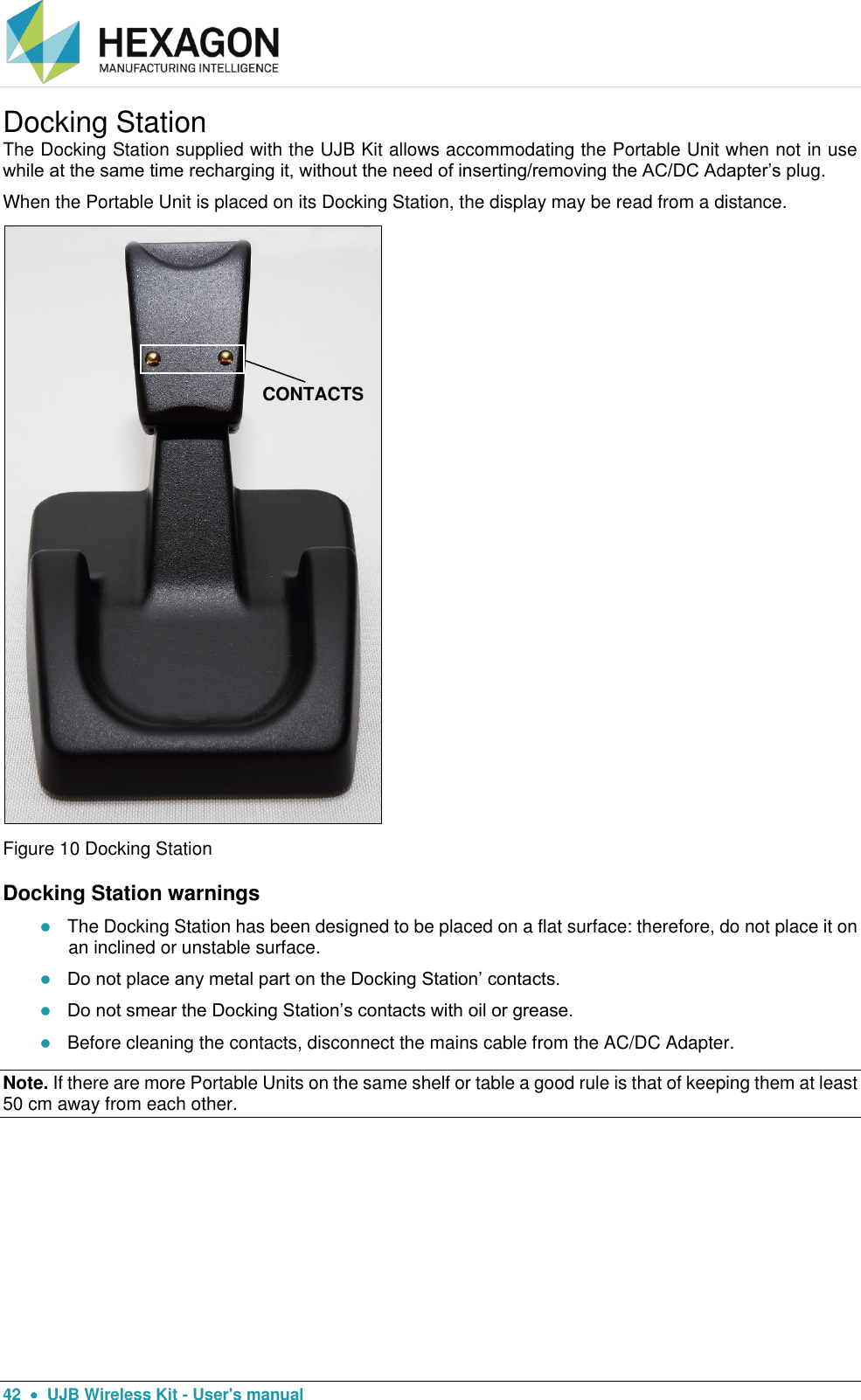  42    UJB Wireless Kit - User&apos;s manual Docking Station The Docking Station supplied with the UJB Kit allows accommodating the Portable Unit when not in use while at the same time recharging it, without the need of inserting/removing the AC/DC Adapter’s plug. When the Portable Unit is placed on its Docking Station, the display may be read from a distance.  Figure 10 Docking Station Docking Station warnings  The Docking Station has been designed to be placed on a flat surface: therefore, do not place it on an inclined or unstable surface.  Do not place any metal part on the Docking Station’ contacts.  Do not smear the Docking Station’s contacts with oil or grease.  Before cleaning the contacts, disconnect the mains cable from the AC/DC Adapter. Note. If there are more Portable Units on the same shelf or table a good rule is that of keeping them at least 50 cm away from each other.    CONTACTS 