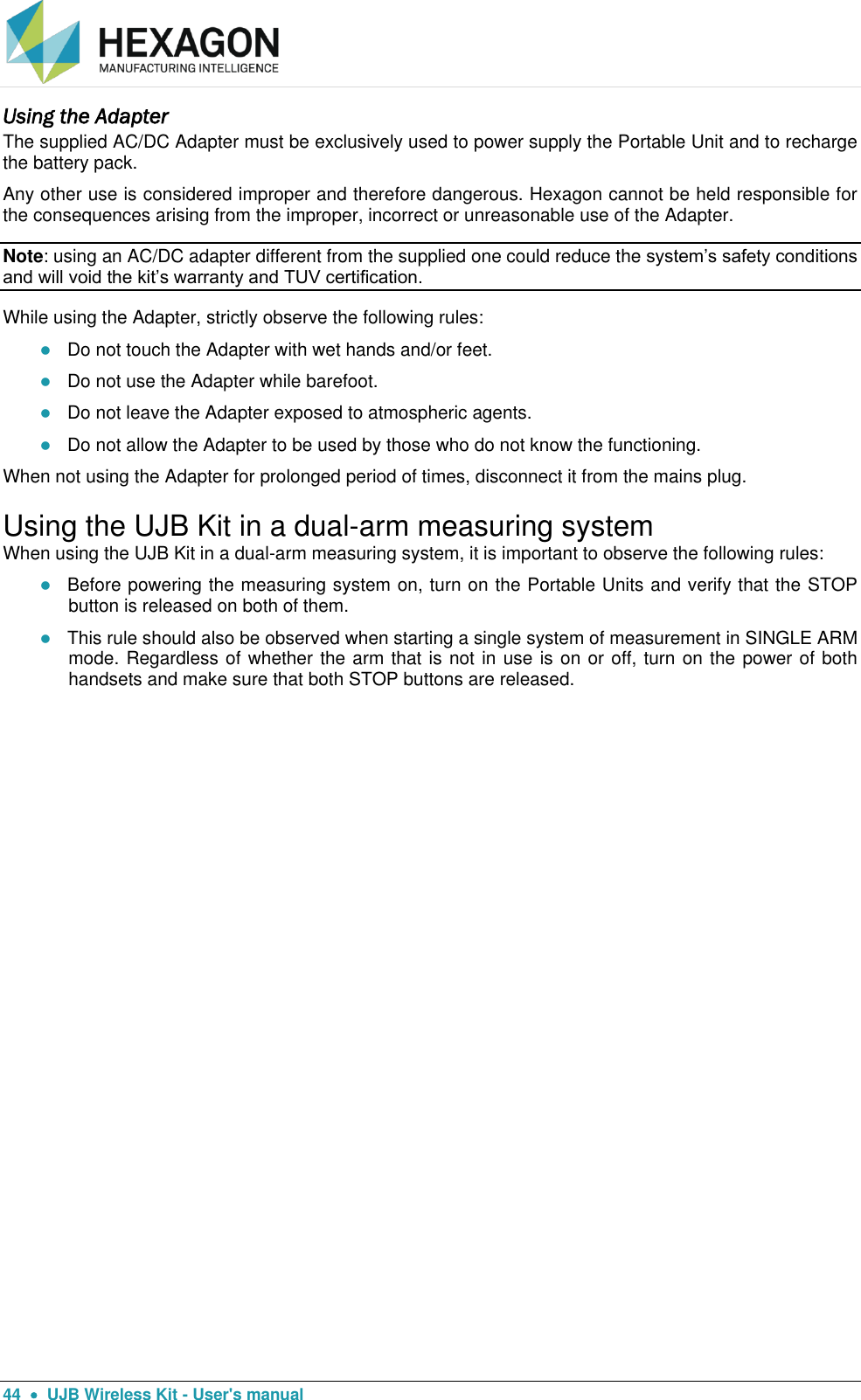  44    UJB Wireless Kit - User&apos;s manual Using the Adapter The supplied AC/DC Adapter must be exclusively used to power supply the Portable Unit and to recharge the battery pack.  Any other use is considered improper and therefore dangerous. Hexagon cannot be held responsible for the consequences arising from the improper, incorrect or unreasonable use of the Adapter. Note: using an AC/DC adapter different from the supplied one could reduce the system’s safety conditions and will void the kit’s warranty and TUV certification. While using the Adapter, strictly observe the following rules:  Do not touch the Adapter with wet hands and/or feet.  Do not use the Adapter while barefoot.  Do not leave the Adapter exposed to atmospheric agents.  Do not allow the Adapter to be used by those who do not know the functioning.  When not using the Adapter for prolonged period of times, disconnect it from the mains plug. Using the UJB Kit in a dual-arm measuring system When using the UJB Kit in a dual-arm measuring system, it is important to observe the following rules:  Before powering the measuring system on, turn on the Portable Units and verify that the STOP button is released on both of them.  This rule should also be observed when starting a single system of measurement in SINGLE ARM mode. Regardless of whether the arm that is not in use is on or off, turn on the power of both handsets and make sure that both STOP buttons are released.   