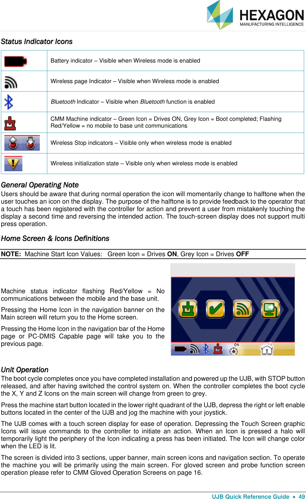   UJB Quick Reference Guide    49 Status Indicator Icons  Battery indicator – Visible when Wireless mode is enabled  Wireless page Indicator – Visible when Wireless mode is enabled  Bluetooth Indicator – Visible when Bluetooth function is enabled  CMM Machine indicator – Green Icon = Drives ON, Grey Icon = Boot completed; Flashing Red/Yellow = no mobile to base unit communications  Wireless Stop indicators – Visible only when wireless mode is enabled  Wireless initialization state – Visible only when wireless mode is enabled General Operating Note Users should be aware that during normal operation the icon will momentarily change to halftone when the user touches an icon on the display. The purpose of the halftone is to provide feedback to the operator that a touch has been registered with the controller for action and prevent a user from mistakenly touching the display a second time and reversing the intended action. The touch-screen display does not support multi press operation. Home Screen &amp; Icons Definitions NOTE:  Machine Start Icon Values:   Green Icon = Drives ON, Grey Icon = Drives OFF   Machine  status  indicator  flashing  Red/Yellow  =  No communications between the mobile and the base unit. Pressing the Home Icon in the navigation banner on the Main screen will return you to the Home screen. Pressing the Home Icon in the navigation bar of the Home page  or  PC-DMIS  Capable  page  will  take  you  to  the previous page.  Unit Operation The boot cycle completes once you have completed installation and powered up the UJB, with STOP button released, and after having switched the control system on. When the controller completes the boot cycle the X, Y and Z Icons on the main screen will change from green to grey.   Press the machine start button located in the lower right quadrant of the UJB, depress the right or left enable buttons located in the center of the UJB and jog the machine with your joystick. The UJB comes with a touch screen display for ease of operation. Depressing the Touch Screen graphic Icons  will  issue  commands  to  the  controller  to  initiate  an  action.  When  an  Icon  is  pressed  a  halo  will temporarily light the periphery of the Icon indicating a press has been initiated. The Icon will change color when the LED is lit.  The screen is divided into 3 sections, upper banner, main screen icons and navigation section. To operate the machine you will be primarily using the main screen. For gloved screen and probe function screen operation please refer to CMM Gloved Operation Screens on page 16.  