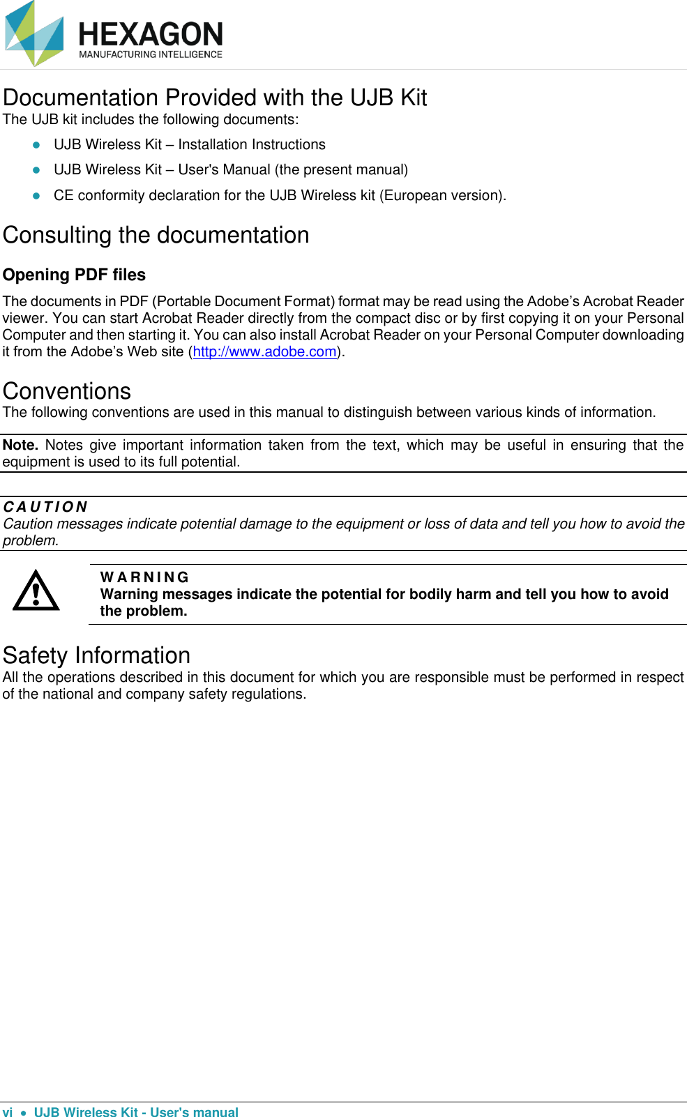  vi    UJB Wireless Kit - User&apos;s manual Documentation Provided with the UJB Kit The UJB kit includes the following documents:  UJB Wireless Kit – Installation Instructions   UJB Wireless Kit – User&apos;s Manual (the present manual)  CE conformity declaration for the UJB Wireless kit (European version). Consulting the documentation Opening PDF files  The documents in PDF (Portable Document Format) format may be read using the Adobe’s Acrobat Reader viewer. You can start Acrobat Reader directly from the compact disc or by first copying it on your Personal Computer and then starting it. You can also install Acrobat Reader on your Personal Computer downloading it from the Adobe’s Web site (http://www.adobe.com).  Conventions The following conventions are used in this manual to distinguish between various kinds of information. Note.  Notes  give  important  information taken from the text,  which  may  be  useful  in  ensuring  that  the equipment is used to its full potential.  C A U T I O N  Caution messages indicate potential damage to the equipment or loss of data and tell you how to avoid the problem.  W A R N I N G  Warning messages indicate the potential for bodily harm and tell you how to avoid the problem. Safety Information All the operations described in this document for which you are responsible must be performed in respect of the national and company safety regulations.  