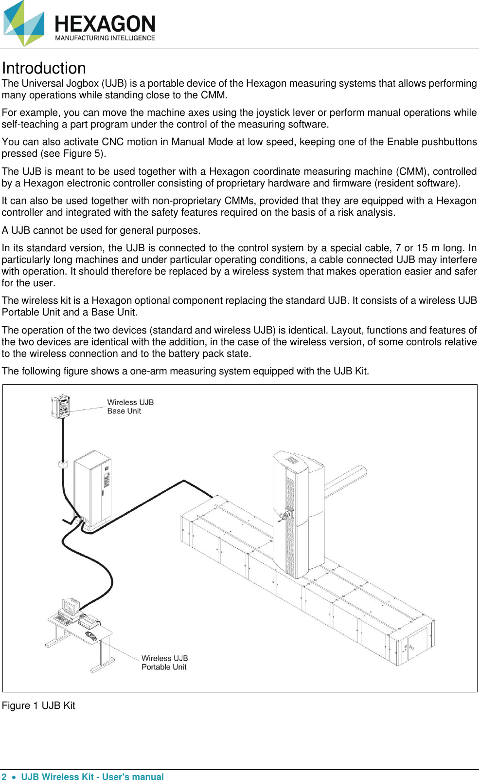  2    UJB Wireless Kit - User&apos;s manual Introduction The Universal Jogbox (UJB) is a portable device of the Hexagon measuring systems that allows performing many operations while standing close to the CMM. For example, you can move the machine axes using the joystick lever or perform manual operations while self-teaching a part program under the control of the measuring software. You can also activate CNC motion in Manual Mode at low speed, keeping one of the Enable pushbuttons pressed (see Figure 5). The UJB is meant to be used together with a Hexagon coordinate measuring machine (CMM), controlled by a Hexagon electronic controller consisting of proprietary hardware and firmware (resident software). It can also be used together with non-proprietary CMMs, provided that they are equipped with a Hexagon controller and integrated with the safety features required on the basis of a risk analysis. A UJB cannot be used for general purposes. In its standard version, the UJB is connected to the control system by a special cable, 7 or 15 m long. In particularly long machines and under particular operating conditions, a cable connected UJB may interfere with operation. It should therefore be replaced by a wireless system that makes operation easier and safer for the user. The wireless kit is a Hexagon optional component replacing the standard UJB. It consists of a wireless UJB Portable Unit and a Base Unit. The operation of the two devices (standard and wireless UJB) is identical. Layout, functions and features of the two devices are identical with the addition, in the case of the wireless version, of some controls relative to the wireless connection and to the battery pack state. The following figure shows a one-arm measuring system equipped with the UJB Kit.  Figure 1 UJB Kit 