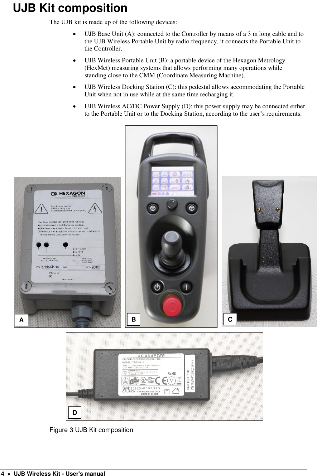  4    UJB Wireless Kit - User&apos;s manual UJB Kit composition The UJB kit is made up of the following devices:  UJB Base Unit (A): connected to the Controller by means of a 3 m long cable and to the UJB Wireless Portable Unit by radio frequency, it connects the Portable Unit to the Controller.  UJB Wireless Portable Unit (B): a portable device of the Hexagon Metrology (HexMet) measuring systems that allows performing many operations while standing close to the CMM (Coordinate Measuring Machine).  UJB Wireless Docking Station (C): this pedestal allows accommodating the Portable Unit when not in use while at the same time recharging it.  UJB Wireless AC/DC Power Supply (D): this power supply may be connected either to the Portable Unit or to the Docking Station, according to the user’s requirements.  Figure 3 UJB Kit composition B C D A 