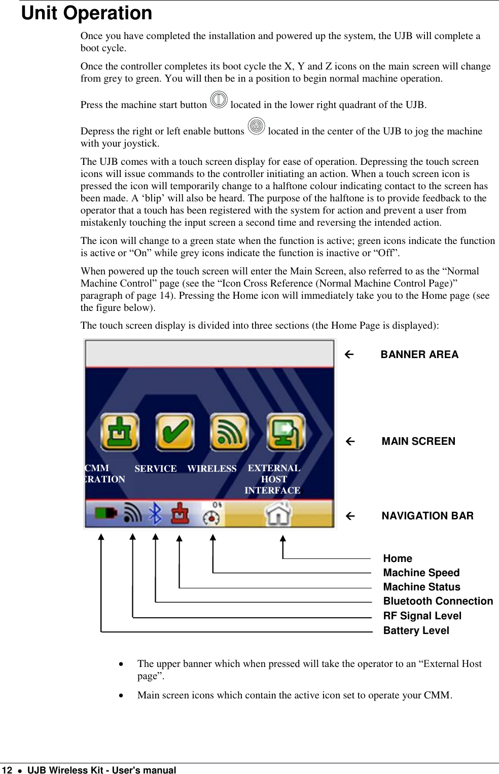  12    UJB Wireless Kit - User&apos;s manual Unit Operation Once you have completed the installation and powered up the system, the UJB will complete a boot cycle.  Once the controller completes its boot cycle the X, Y and Z icons on the main screen will change from grey to green. You will then be in a position to begin normal machine operation.  Press the machine start button   located in the lower right quadrant of the UJB.  Depress the right or left enable buttons   located in the center of the UJB to jog the machine with your joystick. The UJB comes with a touch screen display for ease of operation. Depressing the touch screen icons will issue commands to the controller initiating an action. When a touch screen icon is pressed the icon will temporarily change to a halftone colour indicating contact to the screen has been made. A ‘blip’ will also be heard. The purpose of the halftone is to provide feedback to the operator that a touch has been registered with the system for action and prevent a user from mistakenly touching the input screen a second time and reversing the intended action.  The icon will change to a green state when the function is active; green icons indicate the function is active or “On” while grey icons indicate the function is inactive or “Off”.     When powered up the touch screen will enter the Main Screen, also referred to as the “Normal Machine Control” page (see the “Icon Cross Reference (Normal Machine Control Page)” paragraph of page 14). Pressing the Home icon will immediately take you to the Home page (see the figure below).  The touch screen display is divided into three sections (the Home Page is displayed):    The upper banner which when pressed will take the operator to an “External Host page”.   Main screen icons which contain the active icon set to operate your CMM.          BANNER AREA          MAIN SCREEN          NAVIGATION BAR Home Machine Speed Machine Status Bluetooth Connection RF Signal Level Battery Level CMM OPERATION  SERVICE   WIRELESS EXTERNAL HOST INTERFACE) 