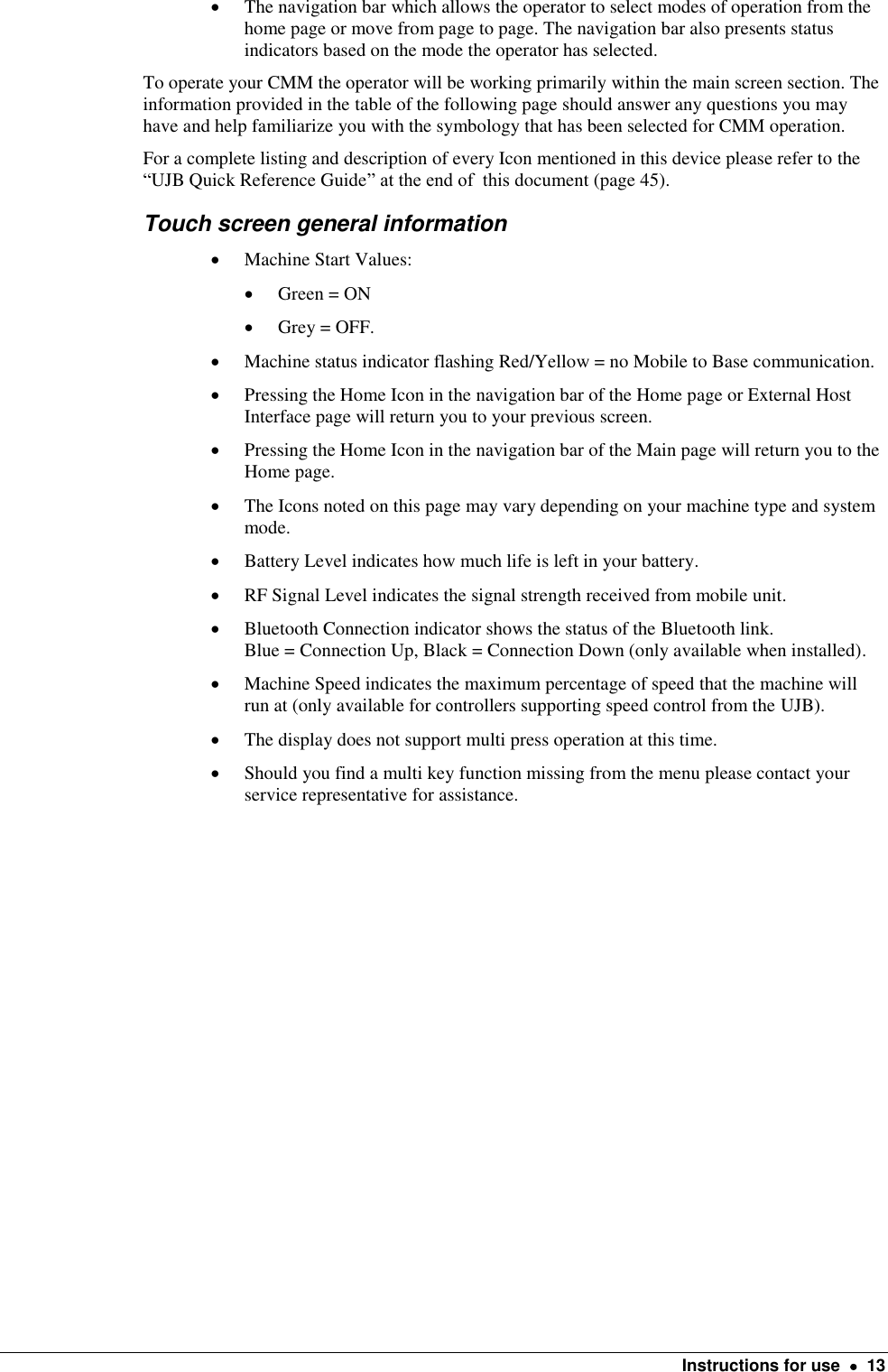    Instructions for use    13  The navigation bar which allows the operator to select modes of operation from the home page or move from page to page. The navigation bar also presents status indicators based on the mode the operator has selected.    To operate your CMM the operator will be working primarily within the main screen section. The information provided in the table of the following page should answer any questions you may have and help familiarize you with the symbology that has been selected for CMM operation.  For a complete listing and description of every Icon mentioned in this device please refer to the “UJB Quick Reference Guide” at the end of  this document (page 45). Touch screen general information  Machine Start Values:     Green = ON  Grey = OFF.  Machine status indicator flashing Red/Yellow = no Mobile to Base communication.  Pressing the Home Icon in the navigation bar of the Home page or External Host Interface page will return you to your previous screen.    Pressing the Home Icon in the navigation bar of the Main page will return you to the Home page.  The Icons noted on this page may vary depending on your machine type and system mode.  Battery Level indicates how much life is left in your battery.   RF Signal Level indicates the signal strength received from mobile unit.   Bluetooth Connection indicator shows the status of the Bluetooth link.  Blue = Connection Up, Black = Connection Down (only available when installed).  Machine Speed indicates the maximum percentage of speed that the machine will run at (only available for controllers supporting speed control from the UJB).  The display does not support multi press operation at this time.   Should you find a multi key function missing from the menu please contact your service representative for assistance.  