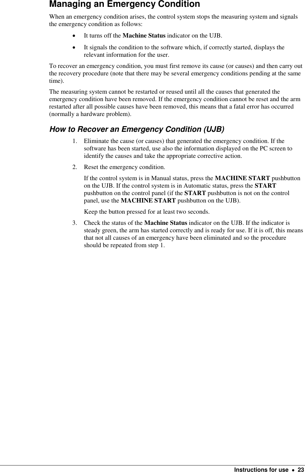    Instructions for use    23 Managing an Emergency Condition When an emergency condition arises, the control system stops the measuring system and signals the emergency condition as follows:  It turns off the Machine Status indicator on the UJB.  It signals the condition to the software which, if correctly started, displays the relevant information for the user. To recover an emergency condition, you must first remove its cause (or causes) and then carry out the recovery procedure (note that there may be several emergency conditions pending at the same time).  The measuring system cannot be restarted or reused until all the causes that generated the emergency condition have been removed. If the emergency condition cannot be reset and the arm restarted after all possible causes have been removed, this means that a fatal error has occurred (normally a hardware problem). How to Recover an Emergency Condition (UJB) 1. Eliminate the cause (or causes) that generated the emergency condition. If the software has been started, use also the information displayed on the PC screen to identify the causes and take the appropriate corrective action. 2. Reset the emergency condition.  If the control system is in Manual status, press the MACHINE START pushbutton on the UJB. If the control system is in Automatic status, press the START pushbutton on the control panel (if the START pushbutton is not on the control panel, use the MACHINE START pushbutton on the UJB).  Keep the button pressed for at least two seconds. 3. Check the status of the Machine Status indicator on the UJB. If the indicator is steady green, the arm has started correctly and is ready for use. If it is off, this means that not all causes of an emergency have been eliminated and so the procedure should be repeated from step 1.  