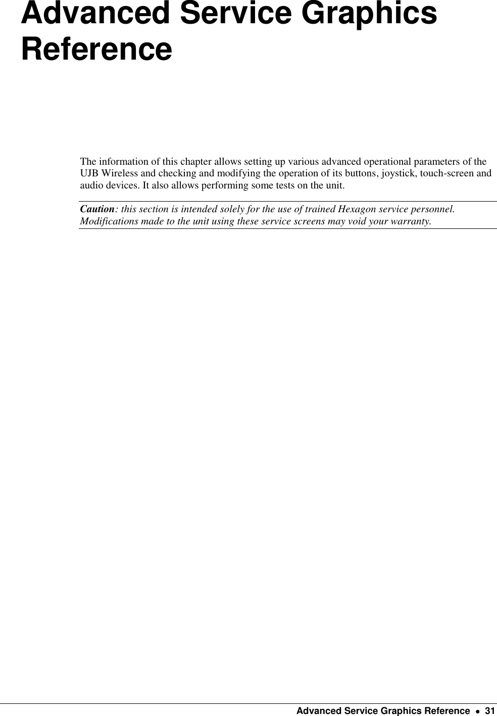    Advanced Service Graphics Reference    31 Advanced Service Graphics Reference  The information of this chapter allows setting up various advanced operational parameters of the UJB Wireless and checking and modifying the operation of its buttons, joystick, touch-screen and audio devices. It also allows performing some tests on the unit. Caution: this section is intended solely for the use of trained Hexagon service personnel. Modifications made to the unit using these service screens may void your warranty.      