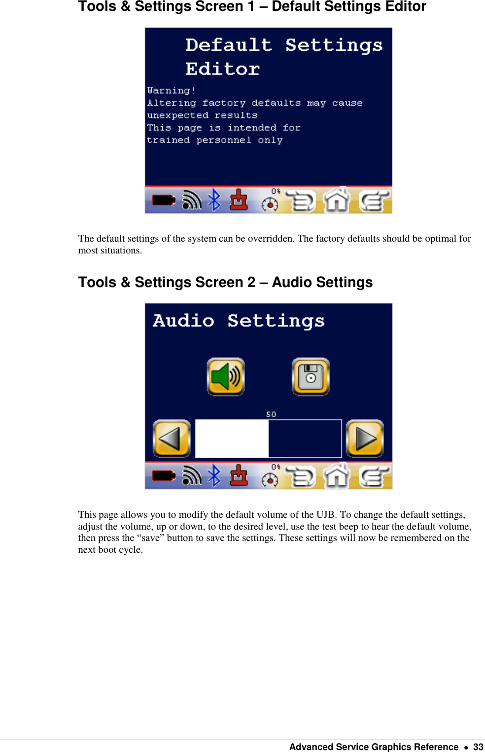    Advanced Service Graphics Reference    33 Tools &amp; Settings Screen 1 – Default Settings Editor    The default settings of the system can be overridden. The factory defaults should be optimal for most situations. Tools &amp; Settings Screen 2 – Audio Settings    This page allows you to modify the default volume of the UJB. To change the default settings, adjust the volume, up or down, to the desired level, use the test beep to hear the default volume, then press the “save” button to save the settings. These settings will now be remembered on the next boot cycle. 