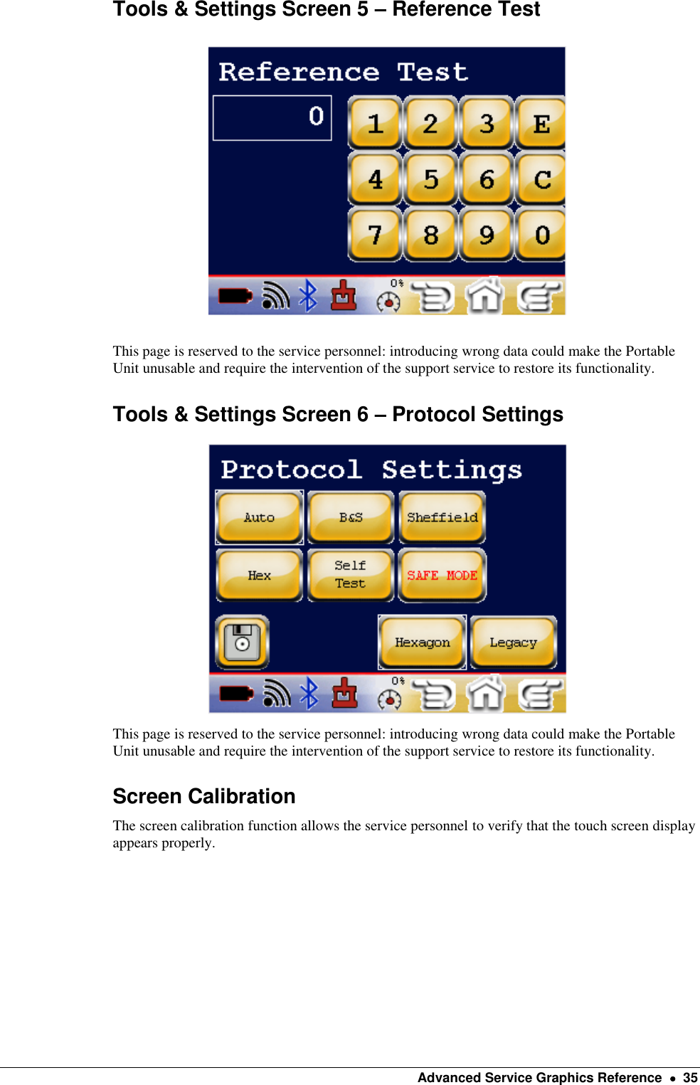    Advanced Service Graphics Reference    35 Tools &amp; Settings Screen 5 – Reference Test    This page is reserved to the service personnel: introducing wrong data could make the Portable Unit unusable and require the intervention of the support service to restore its functionality. Tools &amp; Settings Screen 6 – Protocol Settings   This page is reserved to the service personnel: introducing wrong data could make the Portable Unit unusable and require the intervention of the support service to restore its functionality. Screen Calibration The screen calibration function allows the service personnel to verify that the touch screen display appears properly. 