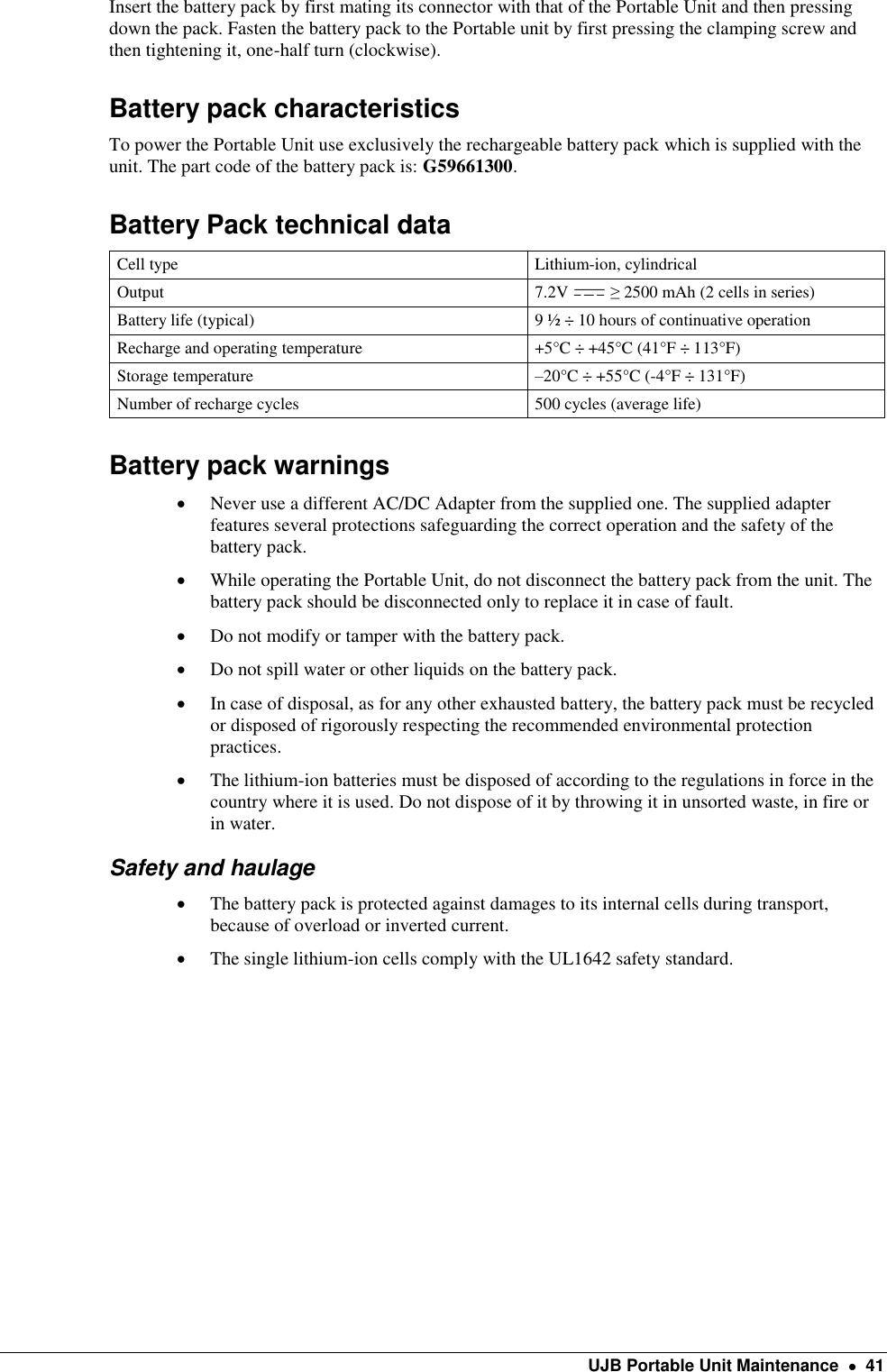    UJB Portable Unit Maintenance    41 Insert the battery pack by first mating its connector with that of the Portable Unit and then pressing down the pack. Fasten the battery pack to the Portable unit by first pressing the clamping screw and then tightening it, one-half turn (clockwise). Battery pack characteristics To power the Portable Unit use exclusively the rechargeable battery pack which is supplied with the unit. The part code of the battery pack is: G59661300. Battery Pack technical data Cell type Lithium-ion, cylindrical  Output 7.2V   ≥ 2500 mAh (2 cells in series) Battery life (typical) 9 ½ ÷ 10 hours of continuative operation Recharge and operating temperature +5°C ÷ +45°C (41°F ÷ 113°F) Storage temperature –20°C ÷ +55°C (-4°F ÷ 131°F) Number of recharge cycles 500 cycles (average life) Battery pack warnings  Never use a different AC/DC Adapter from the supplied one. The supplied adapter features several protections safeguarding the correct operation and the safety of the battery pack.  While operating the Portable Unit, do not disconnect the battery pack from the unit. The battery pack should be disconnected only to replace it in case of fault.  Do not modify or tamper with the battery pack.   Do not spill water or other liquids on the battery pack.  In case of disposal, as for any other exhausted battery, the battery pack must be recycled or disposed of rigorously respecting the recommended environmental protection practices.  The lithium-ion batteries must be disposed of according to the regulations in force in the country where it is used. Do not dispose of it by throwing it in unsorted waste, in fire or in water. Safety and haulage  The battery pack is protected against damages to its internal cells during transport, because of overload or inverted current.   The single lithium-ion cells comply with the UL1642 safety standard.   