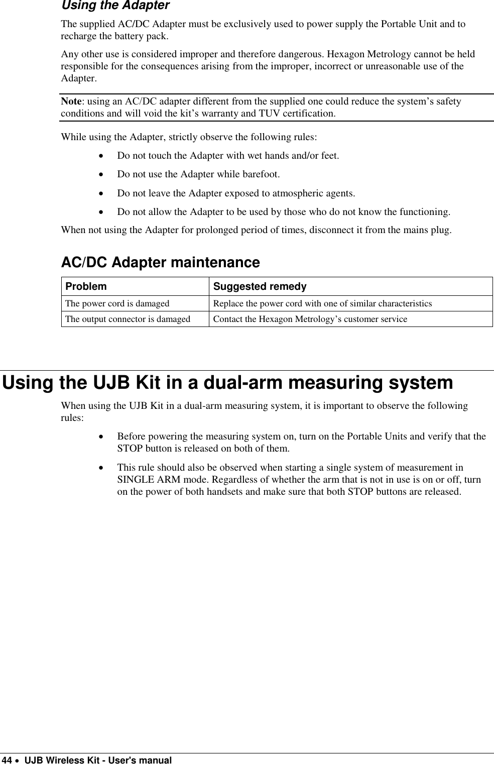  44   UJB Wireless Kit - User&apos;s manual   Using the Adapter The supplied AC/DC Adapter must be exclusively used to power supply the Portable Unit and to recharge the battery pack.  Any other use is considered improper and therefore dangerous. Hexagon Metrology cannot be held responsible for the consequences arising from the improper, incorrect or unreasonable use of the Adapter. Note: using an AC/DC adapter different from the supplied one could reduce the system’s safety conditions and will void the kit’s warranty and TUV certification. While using the Adapter, strictly observe the following rules:  Do not touch the Adapter with wet hands and/or feet.  Do not use the Adapter while barefoot.  Do not leave the Adapter exposed to atmospheric agents.  Do not allow the Adapter to be used by those who do not know the functioning.  When not using the Adapter for prolonged period of times, disconnect it from the mains plug. AC/DC Adapter maintenance Problem Suggested remedy The power cord is damaged Replace the power cord with one of similar characteristics The output connector is damaged Contact the Hexagon Metrology’s customer service   Using the UJB Kit in a dual-arm measuring system When using the UJB Kit in a dual-arm measuring system, it is important to observe the following rules:  Before powering the measuring system on, turn on the Portable Units and verify that the STOP button is released on both of them.  This rule should also be observed when starting a single system of measurement in SINGLE ARM mode. Regardless of whether the arm that is not in use is on or off, turn on the power of both handsets and make sure that both STOP buttons are released. 