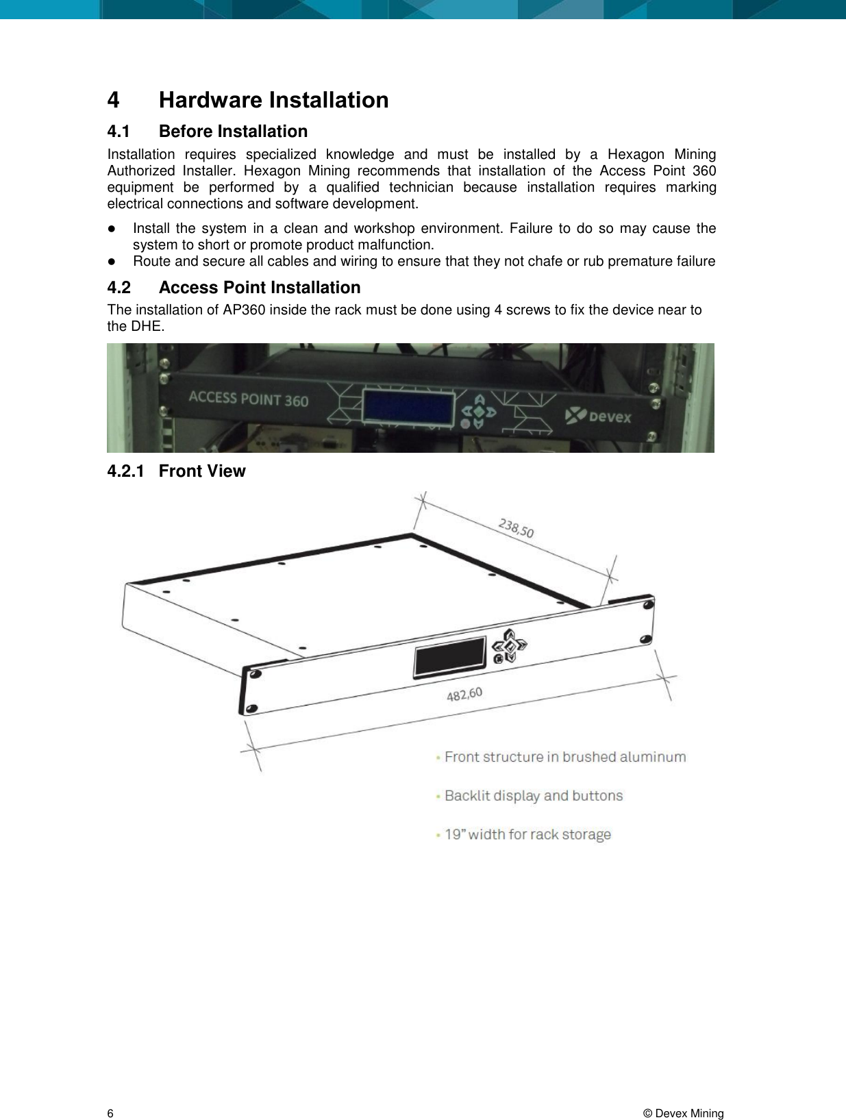  6     &copy; Devex Mining 4  Hardware Installation 4.1  Before Installation Installation  requires  specialized  knowledge  and  must  be  installed  by  a  Hexagon  Mining Authorized  Installer.  Hexagon  Mining  recommends  that  installation  of  the  Access  Point  360 equipment  be  performed  by  a  qualified  technician  because  installation  requires  marking electrical connections and software development.  Install the system in  a clean and  workshop  environment. Failure to do so  may cause the system to short or promote product malfunction.  Route and secure all cables and wiring to ensure that they not chafe or rub premature failure 4.2  Access Point Installation The installation of AP360 inside the rack must be done using 4 screws to fix the device near to the DHE.   4.2.1  Front View  