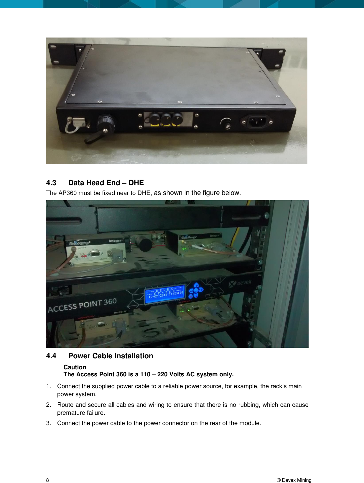  8     &copy; Devex Mining   4.3  Data Head End &ndash; DHE  The AP360 must be fixed near to DHE, as shown in the figure below.  4.4  Power Cable Installation Caution The Access Point 360 is a 110 &ndash; 220 Volts AC system only. 1.  Connect the supplied power cable to a reliable power source, for example, the rack&rsquo;s main power system.  2.  Route and secure all cables and wiring to ensure that there is no rubbing, which can cause premature failure. 3.  Connect the power cable to the power connector on the rear of the module.  