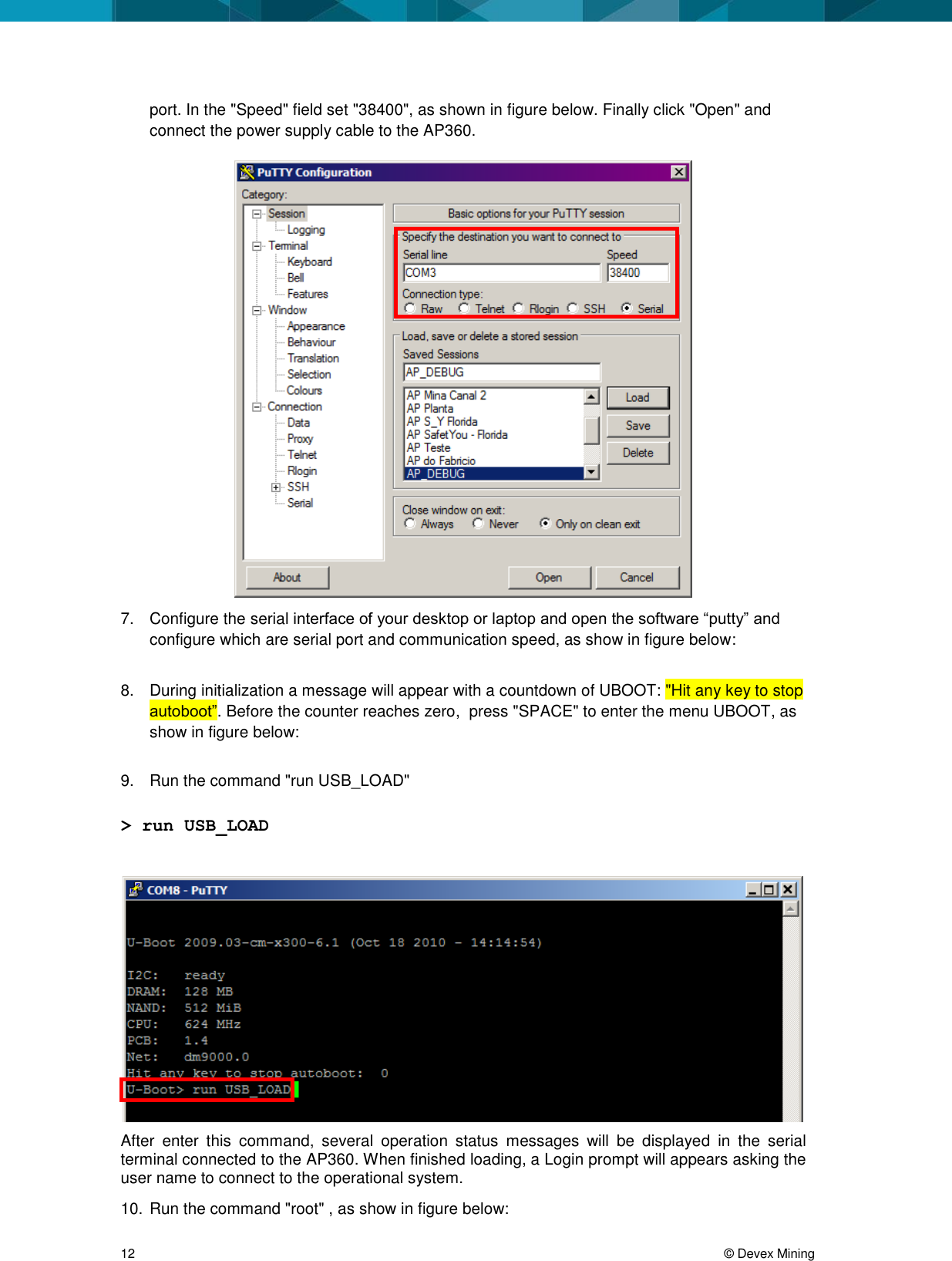 12     &copy; Devex Mining port. In the "Speed" field set "38400", as shown in figure below. Finally click "Open" and connect the power supply cable to the AP360.   7.  Configure the serial interface of your desktop or laptop and open the software &ldquo;putty&rdquo; and configure which are serial port and communication speed, as show in figure below:  8.  During initialization a message will appear with a countdown of UBOOT: "Hit any key to stop autoboot&rdquo;. Before the counter reaches zero,  press "SPACE" to enter the menu UBOOT, as show in figure below:  9.  Run the command "run USB_LOAD"  > run USB_LOAD   After  enter  this  command,  several  operation  status  messages  will  be  displayed  in  the  serial terminal connected to the AP360. When finished loading, a Login prompt will appears asking the user name to connect to the operational system. 10. Run the command "root" , as show in figure below: 