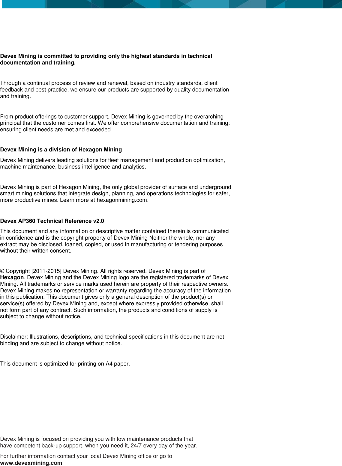                  Devex Mining is committed to providing only the highest standards in technical documentation and training.   Through a continual process of review and renewal, based on industry standards, client feedback and best practice, we ensure our products are supported by quality documentation and training.  From product offerings to customer support, Devex Mining is governed by the overarching principal that the customer comes first. We offer comprehensive documentation and training; ensuring client needs are met and exceeded.  Devex Mining is a division of Hexagon Mining Devex Mining delivers leading solutions for fleet management and production optimization, machine maintenance, business intelligence and analytics.  Devex Mining is part of Hexagon Mining, the only global provider of surface and underground smart mining solutions that integrate design, planning, and operations technologies for safer, more productive mines. Learn more at hexagonmining.com.  Devex AP360 Technical Reference v2.0 This document and any information or descriptive matter contained therein is communicated in confidence and is the copyright property of Devex Mining Neither the whole, nor any extract may be disclosed, loaned, copied, or used in manufacturing or tendering purposes without their written consent.   &copy; Copyright [2011-2015] Devex Mining. All rights reserved. Devex Mining is part of Hexagon. Devex Mining and the Devex Mining logo are the registered trademarks of Devex Mining. All trademarks or service marks used herein are property of their respective owners. Devex Mining makes no representation or warranty regarding the accuracy of the information in this publication. This document gives only a general description of the product(s) or service(s) offered by Devex Mining and, except where expressly provided otherwise, shall not form part of any contract. Such information, the products and conditions of supply is subject to change without notice.  Disclaimer: Illustrations, descriptions, and technical specifications in this document are not binding and are subject to change without notice.   This document is optimized for printing on A4 paper.    Devex Mining is focused on providing you with low maintenance products that have competent back-up support, when you need it, 24/7 every day of the year. For further information contact your local Devex Mining office or go to www.devexmining.com 