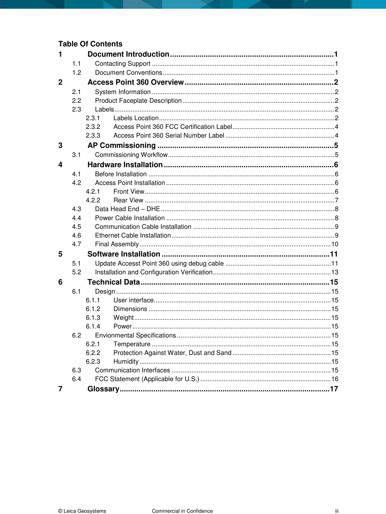  &copy; Leica Geosystems  Commercial in Confidence     iii Table Of Contents 1 Document Introduction .............................................................................. 1 1.1 Contacting Support ...................................................................................................... 1 1.2 Document Conventions ................................................................................................ 1 2 Access Point 360 Overview ....................................................................... 2 2.1 System Information ...................................................................................................... 2 2.2 Product Faceplate Description ..................................................................................... 2 2.3 Labels ........................................................................................................................... 2 2.3.1 Labels Location .................................................................................................. 2 2.3.2 Access Point 360 FCC Certification Label ......................................................... 4 2.3.3 Access Point 360 Serial Number Label ............................................................. 4 3 AP Commissioning .................................................................................... 5 3.1 Commissioning Workflow ............................................................................................. 5 4 Hardware Installation ................................................................................. 6 4.1 Before Installation ........................................................................................................ 6 4.2 Access Point Installation .............................................................................................. 6 4.2.1 Front View .......................................................................................................... 6 4.2.2 Rear View .......................................................................................................... 7 4.3 Data Head End &ndash; DHE ................................................................................................. 8 4.4 Power Cable Installation .............................................................................................. 8 4.5 Communication Cable Installation ............................................................................... 9 4.6 Ethernet Cable Installation ........................................................................................... 9 4.7 Final Assembly ........................................................................................................... 10 5 Software Installation ................................................................................ 11 5.1 Update Accesst Point 360 using debug cable ........................................................... 11 5.2 Installation and Configuration Verification.................................................................. 13 6 Technical Data .......................................................................................... 15 6.1 Design ........................................................................................................................ 15 6.1.1 User interface................................................................................................... 15 6.1.2 Dimensions ...................................................................................................... 15 6.1.3 Weight .............................................................................................................. 15 6.1.4 Power ............................................................................................................... 15 6.2 Envionmental Specifications ...................................................................................... 15 6.2.1 Temperature .................................................................................................... 15 6.2.2 Protection Against Water, Dust and Sand ....................................................... 15 6.2.3 Humidity ........................................................................................................... 15 6.3 Communication Interfaces ......................................................................................... 15 6.4 FCC Statement (Applicable for U.S.) ......................................................................... 16 7 Glossary .................................................................................................... 17  