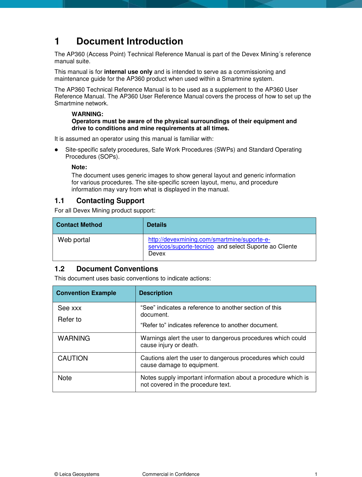  &copy; Leica Geosystems  Commercial in Confidence     1 1  Document Introduction The AP360 (Access Point) Technical Reference Manual is part of the Devex Mining&acute;s reference manual suite.  This manual is for internal use only and is intended to serve as a commissioning and maintenance guide for the AP360 product when used within a Smartmine system. The AP360 Technical Reference Manual is to be used as a supplement to the AP360 User Reference Manual. The AP360 User Reference Manual covers the process of how to set up the Smartmine network. WARNING: Operators must be aware of the physical surroundings of their equipment and drive to conditions and mine requirements at all times.  It is assumed an operator using this manual is familiar with:  Site-specific safety procedures, Safe Work Procedures (SWPs) and Standard Operating Procedures (SOPs).  Note:  The document uses generic images to show general layout and generic information for various procedures. The site-specific screen layout, menu, and procedure information may vary from what is displayed in the manual.  1.1  Contacting Support For all Devex Mining product support: Contact Method Details Web portal http://devexmining.com/smartmine/suporte-e-servicos/suporte-tecnico  and select Suporte ao Cliente Devex 1.2  Document Conventions This document uses basic conventions to indicate actions: Convention Example Description See xxx Refer to &ldquo;See&rdquo; indicates a reference to another section of this document.  &ldquo;Refer to&rdquo; indicates reference to another document. WARNING Warnings alert the user to dangerous procedures which could cause injury or death. CAUTION Cautions alert the user to dangerous procedures which could cause damage to equipment. Note Notes supply important information about a procedure which is not covered in the procedure text.   