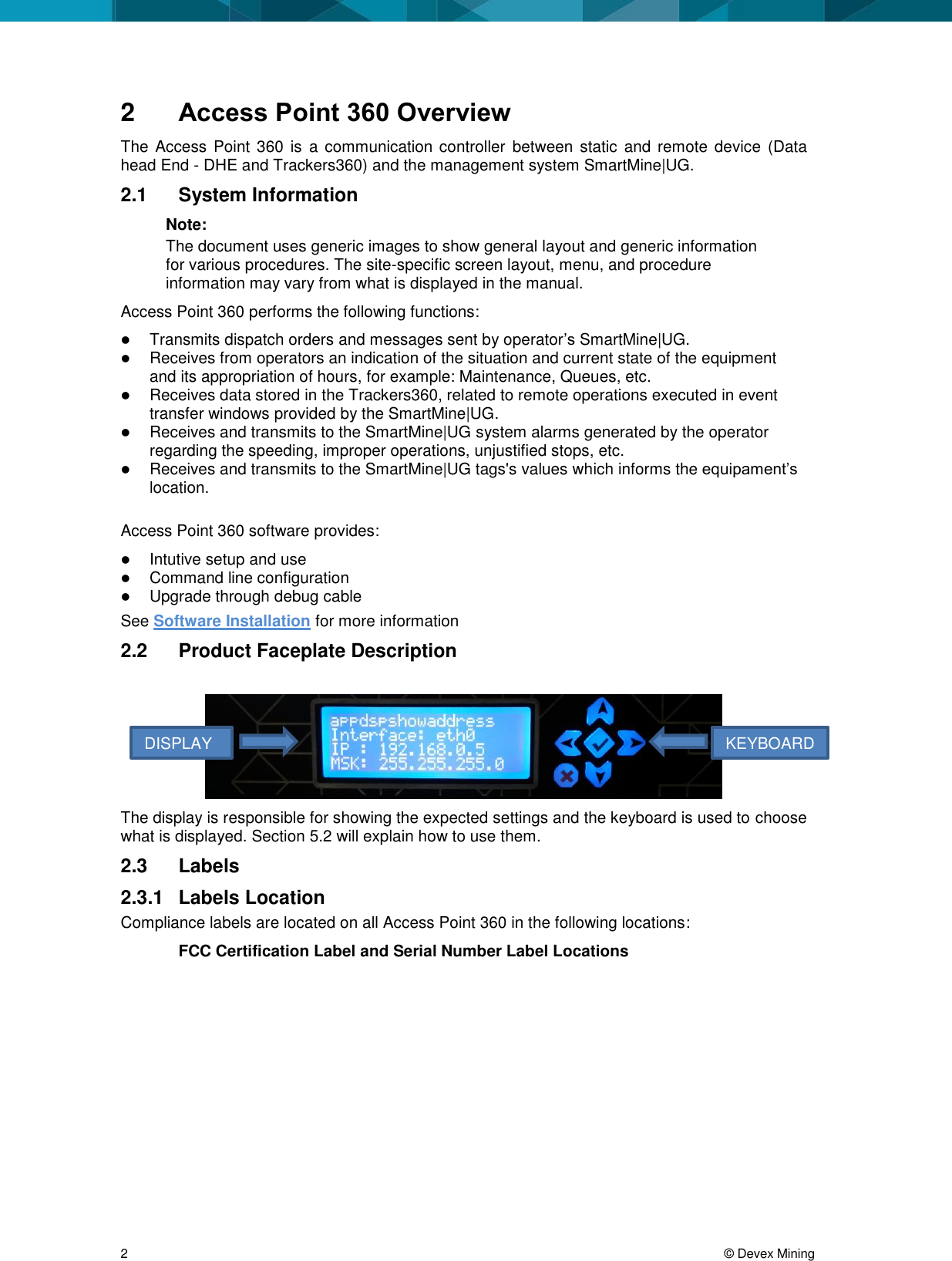  2     &copy; Devex Mining 2  Access Point 360 Overview The Access  Point 360 is  a  communication controller between static  and  remote device  (Data head End - DHE and Trackers360) and the management system SmartMine|UG. 2.1  System Information Note:  The document uses generic images to show general layout and generic information for various procedures. The site-specific screen layout, menu, and procedure information may vary from what is displayed in the manual.  Access Point 360 performs the following functions:  Transmits dispatch orders and messages sent by operator&rsquo;s SmartMine|UG.  Receives from operators an indication of the situation and current state of the equipment and its appropriation of hours, for example: Maintenance, Queues, etc.  Receives data stored in the Trackers360, related to remote operations executed in event transfer windows provided by the SmartMine|UG.  Receives and transmits to the SmartMine|UG system alarms generated by the operator regarding the speeding, improper operations, unjustified stops, etc.  Receives and transmits to the SmartMine|UG tags's values which informs the equipament&rsquo;s location.  Access Point 360 software provides:   Intutive setup and use  Command line configuration  Upgrade through debug cable See Software Installation for more information 2.2  Product Faceplate Description   The display is responsible for showing the expected settings and the keyboard is used to choose what is displayed. Section 5.2 will explain how to use them. 2.3  Labels 2.3.1  Labels Location Compliance labels are located on all Access Point 360 in the following locations: FCC Certification Label and Serial Number Label Locations DISPLAYKEYBOARD 