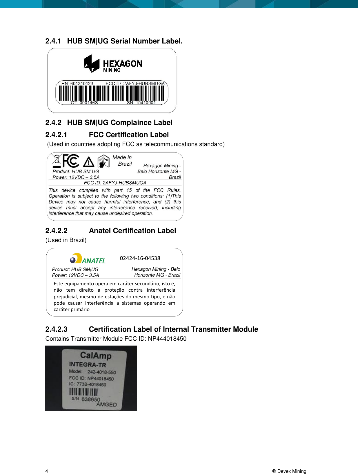 4 © Devex Mining 2.4.1 HUB SM|UG Serial Number Label. 2.4.2 HUB SM|UG Complaince Label 2.4.2.1 FCC Certification Label (Used in countries adopting FCC as telecommunications standard) 2.4.2.2 Anatel Certification Label (Used in Brazil) Este equipamento opera em caráter secundário, isto é, não tem direito a proteção contra interferência prejudicial, mesmo de estações do mesmo tipo, e não pode causar interferência a sistemas operando em caráter primárioProduct: HUB SM|UGPower: 12VDC – 3.5A Hexagon Mining - Belo Horizonte MG - Brazil02424-16-04538 2.4.2.3 Certification Label of Internal Transmitter Module Contains Transmitter Module FCC ID: NP444018450