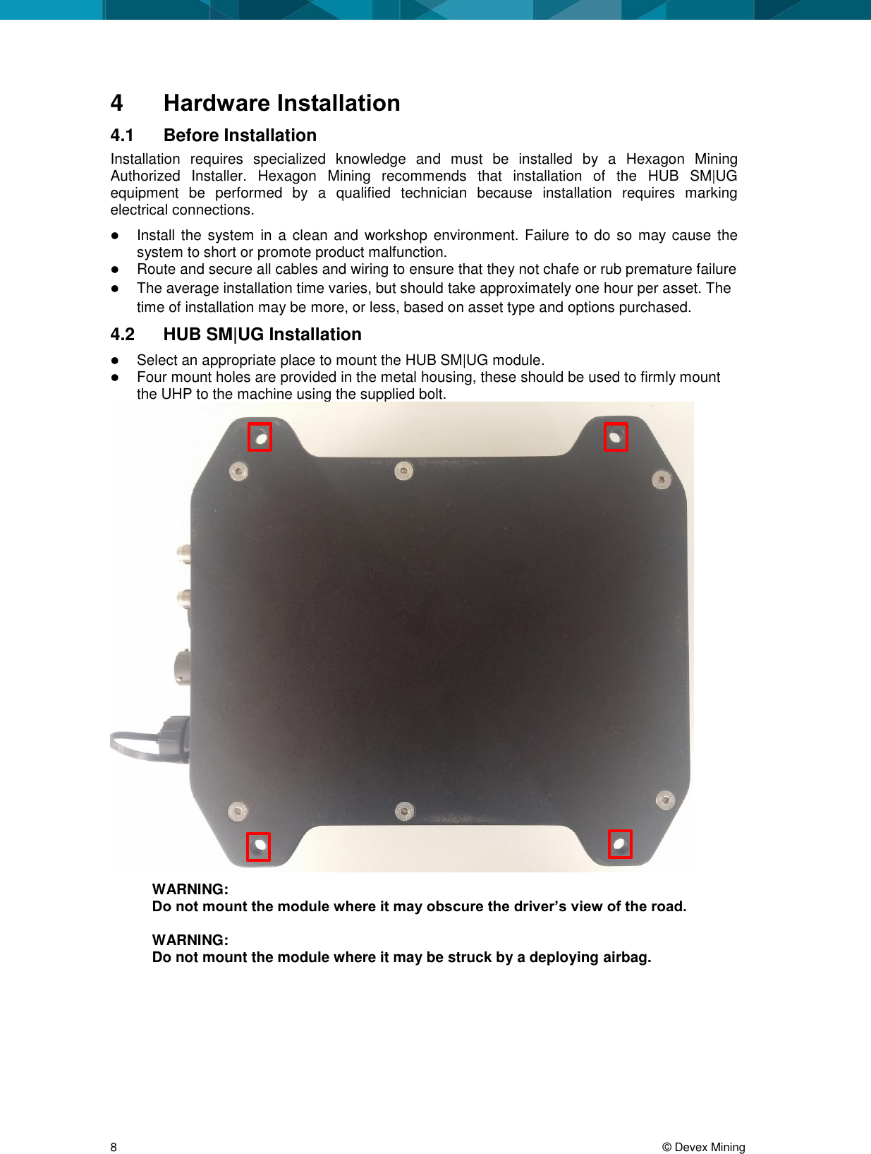 8 © Devex Mining 4 Hardware Installation 4.1 Before Installation Installation requires specialized knowledge and must be installed by a Hexagon Mining Authorized Installer. Hexagon Mining recommends that installation of the HUB SM|UG equipment be performed by a qualified technician because installation requires marking electrical connections. Install the system in a clean and workshop environment. Failure to do so may cause the system to short or promote product malfunction. Route and secure all cables and wiring to ensure that they not chafe or rub premature failure The average installation time varies, but should take approximately one hour per asset. The time of installation may be more, or less, based on asset type and options purchased. 4.2 HUB SM|UG Installation Select an appropriate place to mount the HUB SM|UG module. Four mount holes are provided in the metal housing, these should be used to firmly mount the UHP to the machine using the supplied bolt. WARNING: Do not mount the module where it may obscure the driver’s view of the road. WARNING: Do not mount the module where it may be struck by a deploying airbag.