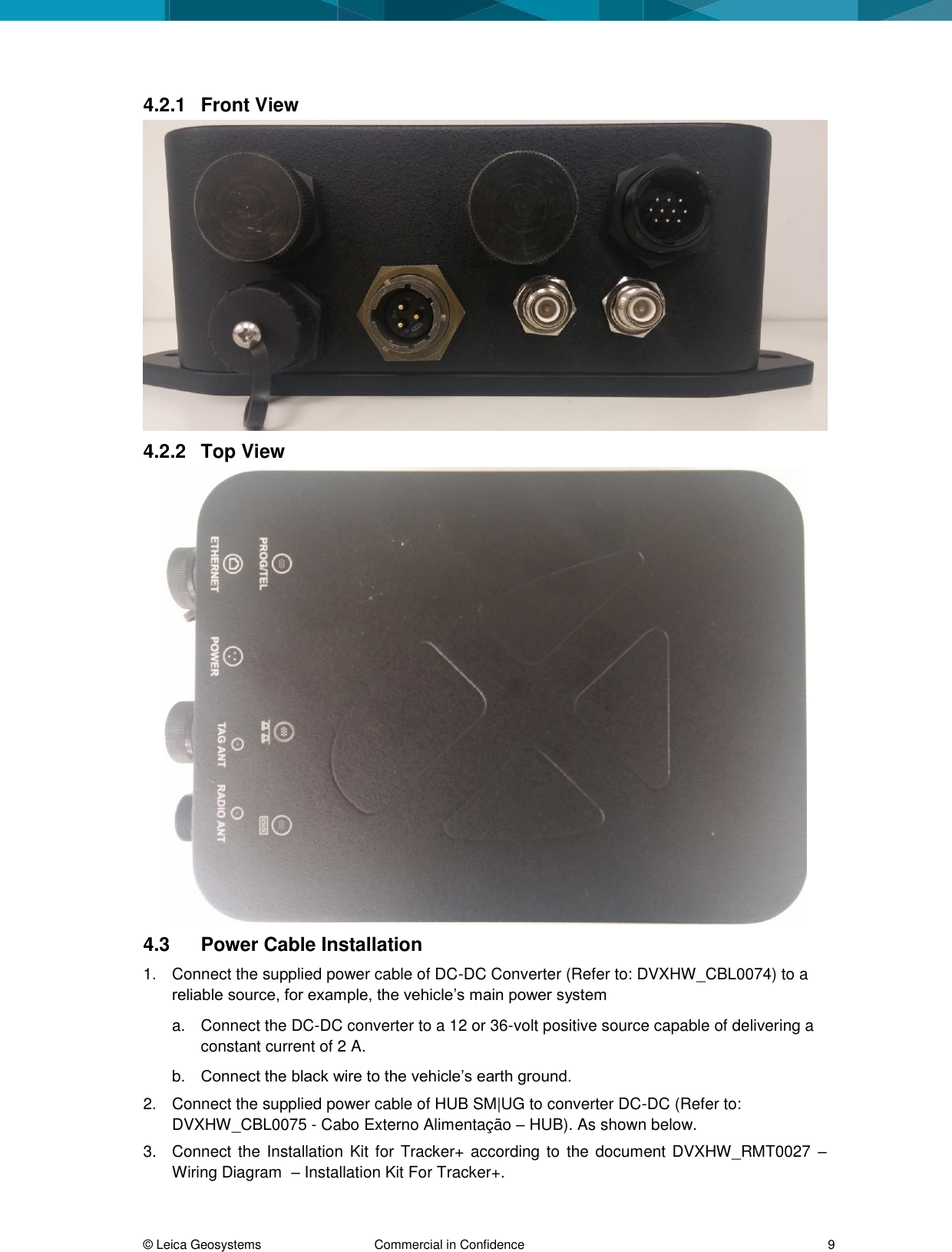 © Leica Geosystems Commercial in Confidence 9 4.2.1 Front View 4.2.2 Top View 4.3 Power Cable Installation 1. Connect the supplied power cable of DC-DC Converter (Refer to: DVXHW_CBL0074) to a reliable source, for example, the vehicle’s main power system a. Connect the DC-DC converter to a 12 or 36-volt positive source capable of delivering a constant current of 2 A. b. Connect the black wire to the vehicle’s earth ground. 2. Connect the supplied power cable of HUB SM|UG to converter DC-DC (Refer to: DVXHW_CBL0075 - Cabo Externo Alimentação – HUB). As shown below. 3. Connect the Installation Kit for Tracker+ according to the document DVXHW_RMT0027 – Wiring Diagram – Installation Kit For Tracker+.
