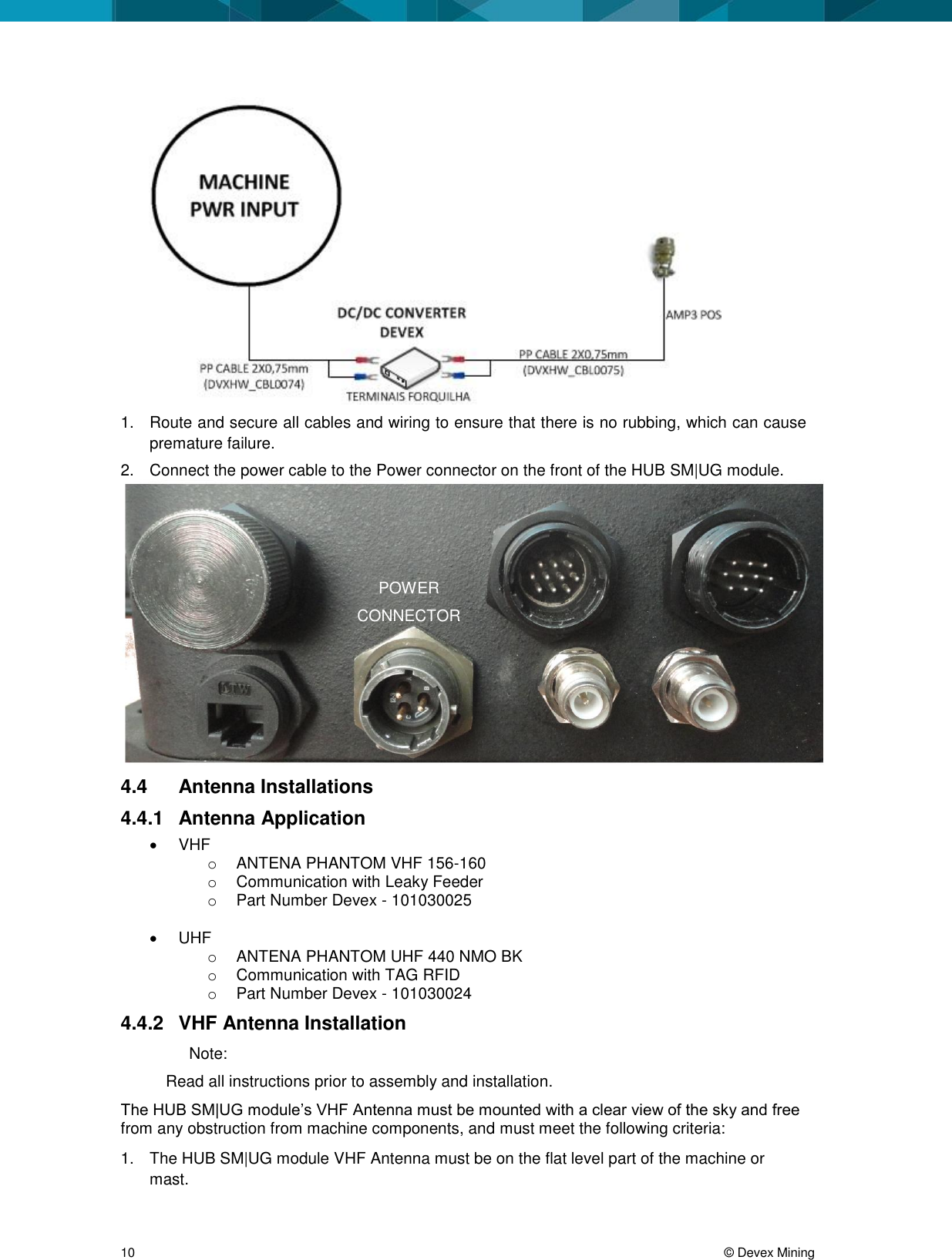 10 © Devex Mining 1. Route and secure all cables and wiring to ensure that there is no rubbing, which can cause premature failure. 2. Connect the power cable to the Power connector on the front of the HUB SM|UG module. 4.4 Antenna Installations 4.4.1 Antenna Application VHF o ANTENA PHANTOM VHF 156-160 o Communication with Leaky Feeder o Part Number Devex - 101030025 UHF o ANTENA PHANTOM UHF 440 NMO BK o Communication with TAG RFID o Part Number Devex - 101030024 4.4.2 VHF Antenna Installation Note: Read all instructions prior to assembly and installation. The HUB SM|UG module’s VHF Antenna must be mounted with a clear view of the sky and free from any obstruction from machine components, and must meet the following criteria: 1. The HUB SM|UG module VHF Antenna must be on the flat level part of the machine or mast. POWER CONNECTOR