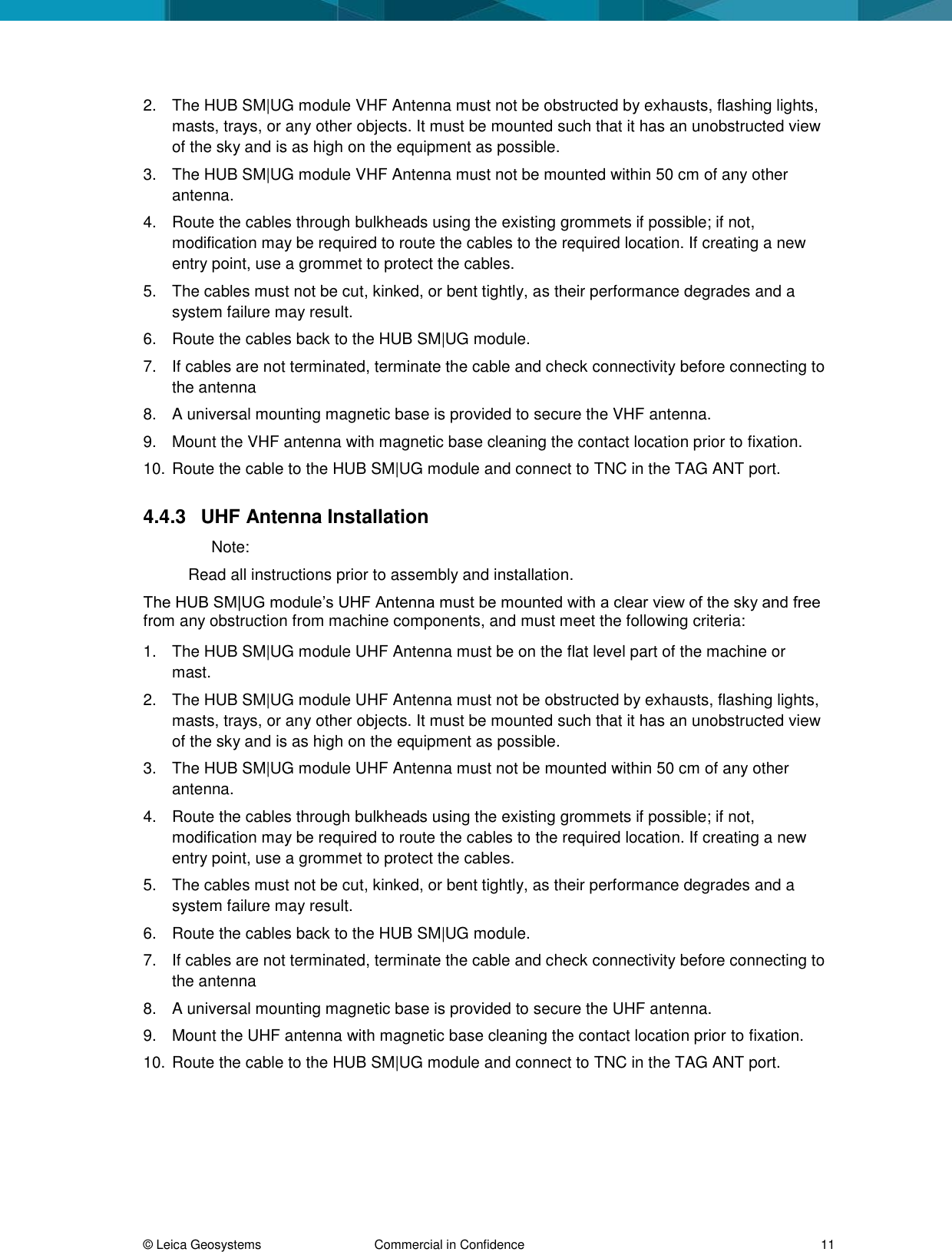 © Leica Geosystems Commercial in Confidence 11 2. The HUB SM|UG module VHF Antenna must not be obstructed by exhausts, flashing lights, masts, trays, or any other objects. It must be mounted such that it has an unobstructed view of the sky and is as high on the equipment as possible. 3. The HUB SM|UG module VHF Antenna must not be mounted within 50 cm of any other antenna. 4. Route the cables through bulkheads using the existing grommets if possible; if not, modification may be required to route the cables to the required location. If creating a new entry point, use a grommet to protect the cables. 5. The cables must not be cut, kinked, or bent tightly, as their performance degrades and a system failure may result. 6. Route the cables back to the HUB SM|UG module. 7. If cables are not terminated, terminate the cable and check connectivity before connecting to the antenna 8. A universal mounting magnetic base is provided to secure the VHF antenna. 9. Mount the VHF antenna with magnetic base cleaning the contact location prior to fixation. 10. Route the cable to the HUB SM|UG module and connect to TNC in the TAG ANT port. 4.4.3 UHF Antenna Installation Note: Read all instructions prior to assembly and installation. The HUB SM|UG module’s UHF Antenna must be mounted with a clear view of the sky and free from any obstruction from machine components, and must meet the following criteria: 1. The HUB SM|UG module UHF Antenna must be on the flat level part of the machine or mast. 2. The HUB SM|UG module UHF Antenna must not be obstructed by exhausts, flashing lights, masts, trays, or any other objects. It must be mounted such that it has an unobstructed view of the sky and is as high on the equipment as possible. 3. The HUB SM|UG module UHF Antenna must not be mounted within 50 cm of any other antenna. 4. Route the cables through bulkheads using the existing grommets if possible; if not, modification may be required to route the cables to the required location. If creating a new entry point, use a grommet to protect the cables. 5. The cables must not be cut, kinked, or bent tightly, as their performance degrades and a system failure may result. 6. Route the cables back to the HUB SM|UG module. 7. If cables are not terminated, terminate the cable and check connectivity before connecting to the antenna 8. A universal mounting magnetic base is provided to secure the UHF antenna. 9. Mount the UHF antenna with magnetic base cleaning the contact location prior to fixation. 10. Route the cable to the HUB SM|UG module and connect to TNC in the TAG ANT port.