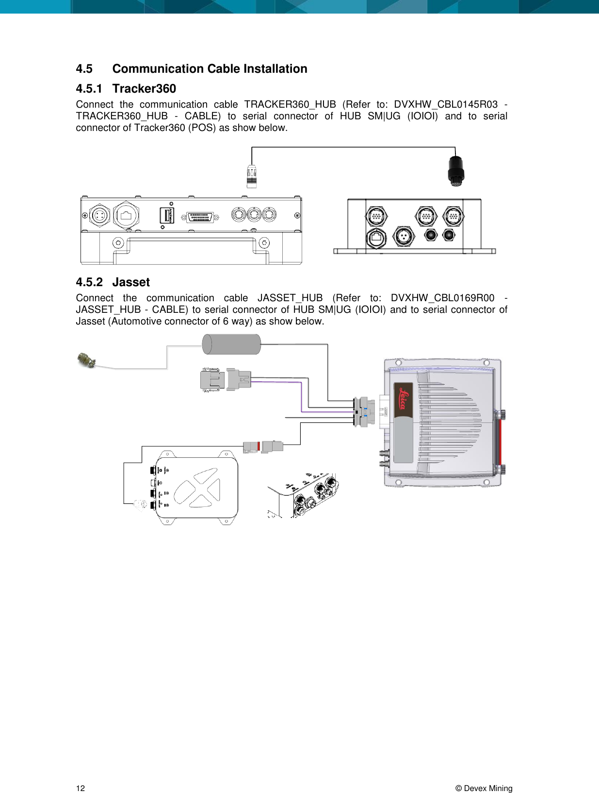 12 © Devex Mining 4.5 Communication Cable Installation 4.5.1 Tracker360 Connect the communication cable TRACKER360_HUB (Refer to: DVXHW_CBL0145R03 - TRACKER360_HUB - CABLE) to serial connector of HUB SM|UG (IOIOI) and to serial connector of Tracker360 (POS) as show below. 4.5.2 Jasset Connect the communication cable JASSET_HUB (Refer to: DVXHW_CBL0169R00 - JASSET_HUB - CABLE) to serial connector of HUB SM|UG (IOIOI) and to serial connector of Jasset (Automotive connector of 6 way) as show below.